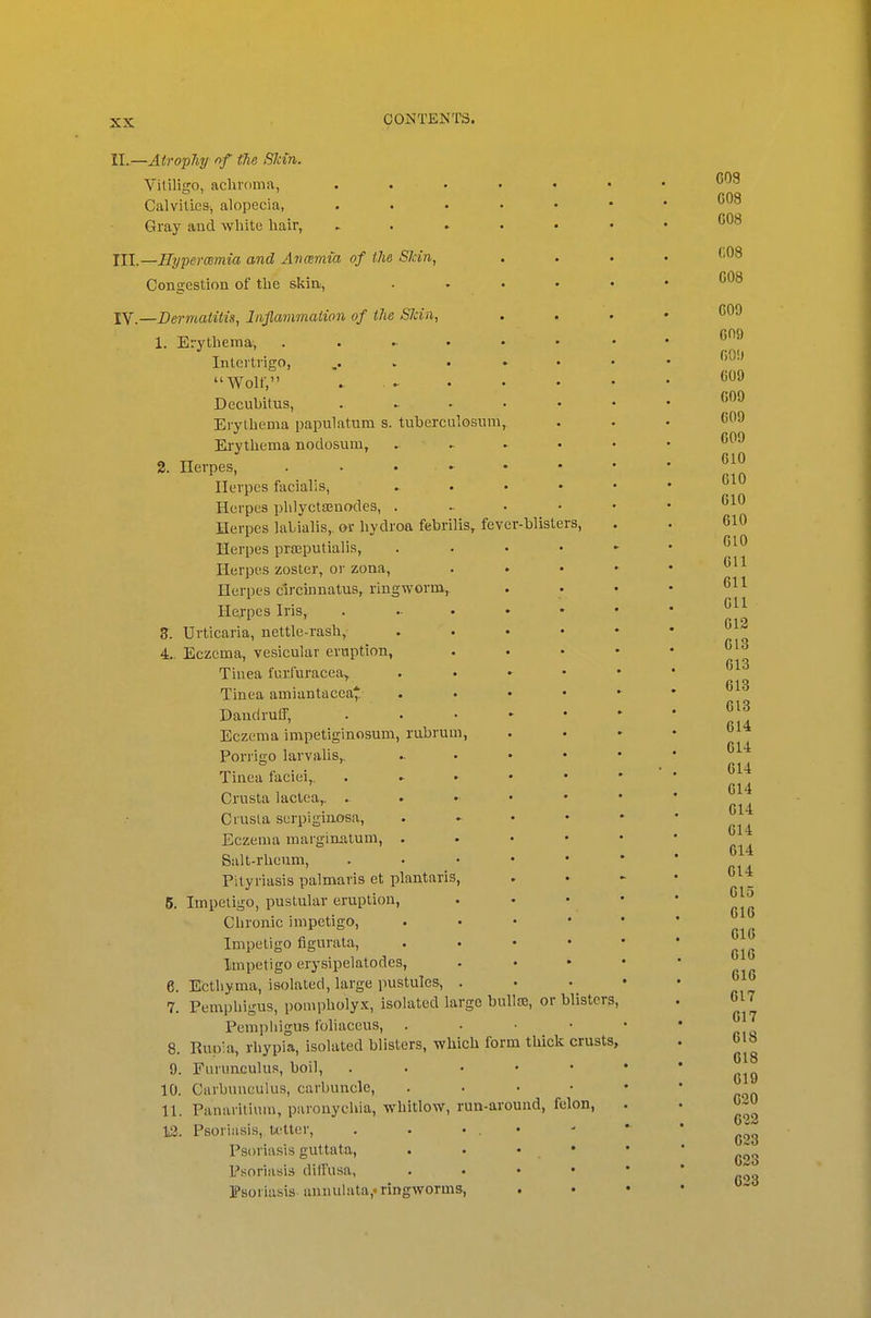 II. .—Atro'phy f>f the Skin. Yitiligo, aclu'oma, ...... CalvilicSi alopecia, Gray and white hair, ...... III. —Hyperosmia and Avcemia of the Skin^ , Congestion of the skin, . . . . . IV. —Dermatitis, Injlammaiion of the Skin, 1. Erythema, Intertrigo, ,...»•• Wolf, Decubitus, . ^ . . . • Erythema papulatura s. tuherculosum, Erythema nodosuar, . ^ . . • 2. Herpes, . • . ► Herpes facialis, » . . • • Herpes plilyctffinodes, Herpes lalialis,. or hydroa febrilis, fever-blisters, Herpes prsEputialis, . . . • ■ Herpes zoster, or zona, . . . < Herpes c'lrciunatus, ringworm, Herpes Iris, 3. Urticaria, nettle-rash, . . . • • 4.. Eczema, vesicular eruption, . . . ■ Tinea furfuracea, . . ► • Tinea amiantacca* . . • • Dandruff, Eczema impetiginosum, rubrum, Porrigo larvalis,. .. . • • Tinea faciei,. . » . • • Crusta lactea,, Ciusta serpiginosa, . • • Eczema marginatum, . . . • Salt-rheum, . . • • • Pityriasis palmaris et plantaris, 5. Impetigo, pustular eruption, Chronic impetigo, . . • • Impetigo figurala, . . . • Impetigo erysipelatodes, 6. Ecthyma, isolated, large pustules, . 7. Pemphigus, pompholyx, isolated large buUse, or blisters. Pemphigus foliaceus, . . • • 8. Rup!a, rhypia, isolated blisters, which form thick crusts, 9. Furunculus, boil, . . . • • 10. Carbuneulus, carbuncle, . . . • 11. Panaritium, paronychia, whitlow, run-around, felon, 12. Psoriasis, tetter, . . • . • Psoriasis guttata, . . • • Psoriasis diffusa, . . . • Fsoriasisannulata,'ringworms.