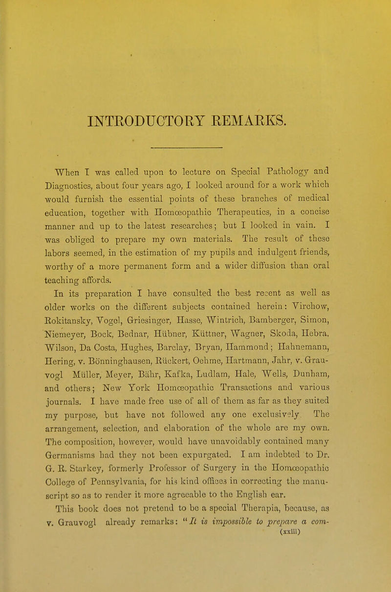 INTRODUCTORY REMARKS. When T was called upon to lecture on Special Pathology and Diagnostics, about four years ago, I looked around for a work which would furnish the essential points of these branches of medical education, together with IIoniCBopathio Therapeutics, in a concise manner and up to the latest researches; but I looked in vain. I was obliged to prepare my own materials. The result of these labors seemed, in the estimation of my pupils and indulgent friends, worthy of a more permanent form and a wider diffusion than oral teaching affords. In its preparation I have consulted the best recent as well as older works on the different subjects contained herein: Virchow, Eokitansky, Vogol, Griesinger, Hasse, Wintrich, Bamberger, Simon, Niemeyer, Bock, Bednar, Hiibner, Kiittner, Wagner, Skoda, Ilebra, Wilson, Da Costa, Hughes, Barclay, Bryan, Ilammond ; Hahnemann, Hering, v. Bcinninghausen, Eiickert, Oehme, Hartmann, Jahr, v. Grrau- vogl Muller, Meyer, Biihr, Kafka, Ludlam, Hale, Wells, Dunham, and others; New York Homoeopathic Transactions and various journals. I have made free use of all of them as far as they suited my purpose, but have not followed any one exclusively. The arrangement, selection, and elaboration of the whole are my own. The composition, however, would have unavoidably contained many Germanisms had they not been expurgated. I am indebted to Dr. G. R. Starkey, formerly Professor of Surgery in the Homoeopathic College of Pennsylvania, for hii kind offices in correcting the manu- script so as to render it more agreeable to the English ear. This book does not pretend to be a special Therapia, because, as V. Grauvogl already remarks: It is impossible to prepare a com- (xxiU)