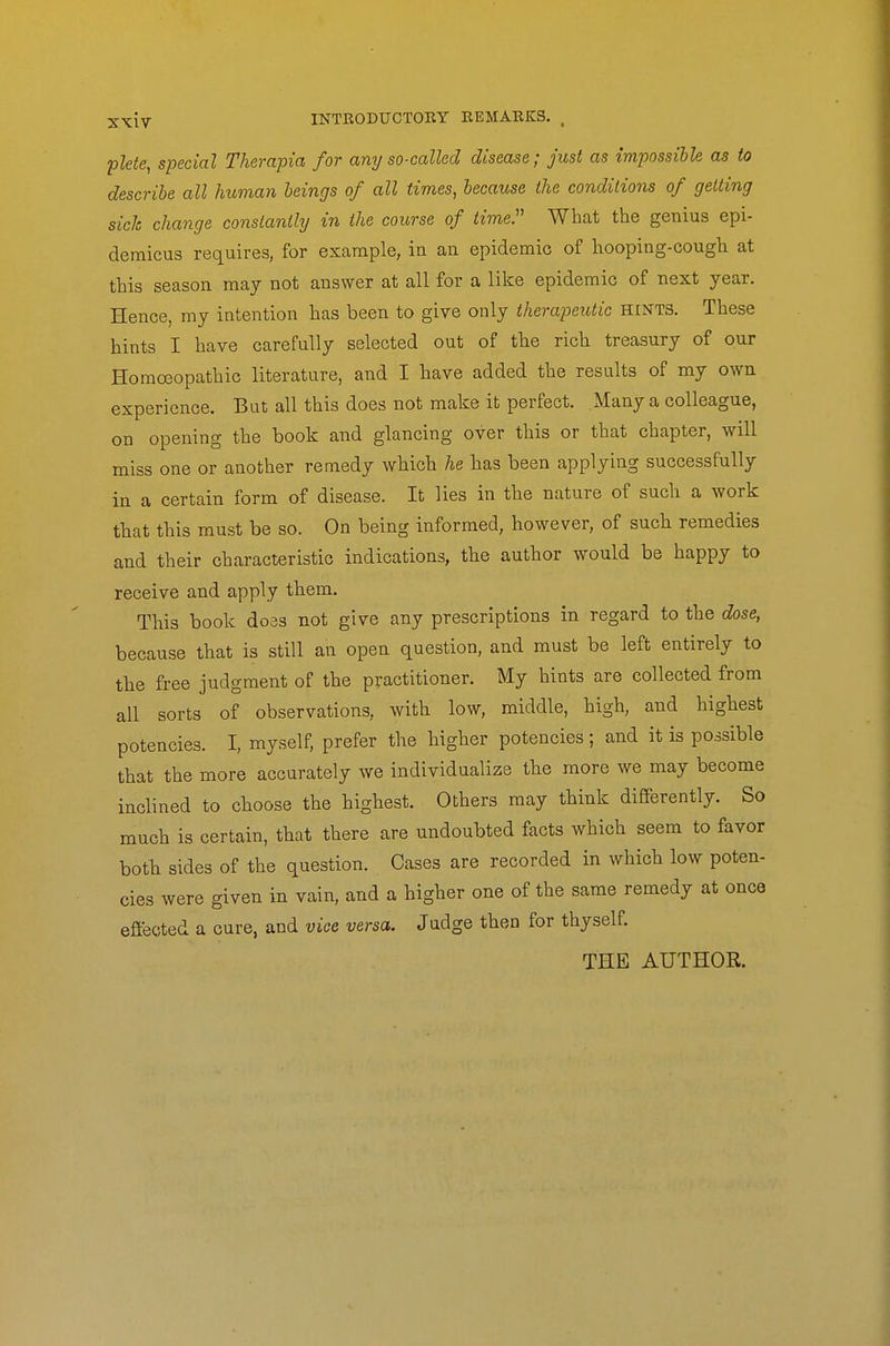 plete, special Therapia for any so-called disease; just as impossihle as to describe all human beings of all times, because the conditions of getting sick change constantly in the course of timeP What the genius epi- demicus requires, for example, in an epidemic of hooping-cough at this season may not answer at all for a like epidemic of next year. Hence, my intention has been to give only therapeutic HINTS. These hints I have carefully selected out of the rich treasury of our Homoeopathic literature, and I have added the results of my own experience. But all this does not make it perfect. Many a colleague, on opening the book and glancing over this or that chapter, will miss one or another remedy which he has been applying successfully in a certain form of disease. It lies in the nature of such a work that this must be so. On being informed, however, of such remedies and their characteristic indications, the author would be happy to receive and apply them. This book do3S not give any prescriptions in regard to the dose, because that is still an open question, and must be left entirely to the free judgment of the practitioner. My hints are collected from all sorts of observations, with low, middle, high, and highest potencies. I, myself, prefer the higher potencies; and it is possible that the more accurately we individualize the more we may become inclined to choose the highest. Others may think differently. So much is certain, that there are undoubted facts which seem to favor both sides of the question. Cases are recorded in which low poten- cies were given in vain, and a higher one of the same remedy at once effected a cure, and vice versa. Judge then for thyself. THE AUTHOR.