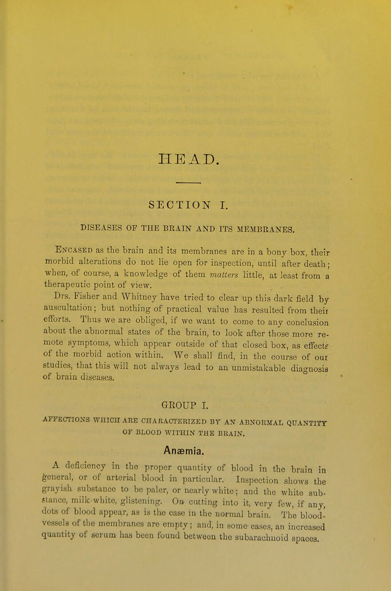 HEAD. SECTION I. DISEASES OP THE BRAIN AND ITS MEMBRANES. Encased as the brain and its membranes are in a bony box, their morbid alterations do not lie open for inspection, until after death; when, of course, a knowledge of them matters little, at least from a therapeutic point of view. Drs. Fisher and Whitney have tried to clear up this dark field by auscultation; but nothing of practical value has resulted from their efforts. Thus we are obliged, if we want to come to any conclusion about the abnormal states of tlie brain, to look after those more re- mote symptoms, whicli appear outside of that closed box, as effect? of the morbid action within. We shall find, in the course of our studies, that this will not always lead to an unmistakable diagnosis of brain diseases. GEOUP I. AFFECTIONS WHICH AEE CHARACTERIZED BY AN ABNORMAL QUANTITY OF BLOOD WITHIN THE BRAIN. Anaemia. A deficiency in the proper quantity of blood in the brain in general, or of arterial blood in particular. Inspection shows the grayish substance to be paler, or nearly white; and the white sub- Mance, milk-white, glistening. On cudnng into it, very few, if any, dots of blood appear, as is the case in the normal brain. The blood- vessels of the membranes are empty ; and; in some- eases, an increased quantity of serum has been found between the subarachnoid spaces.