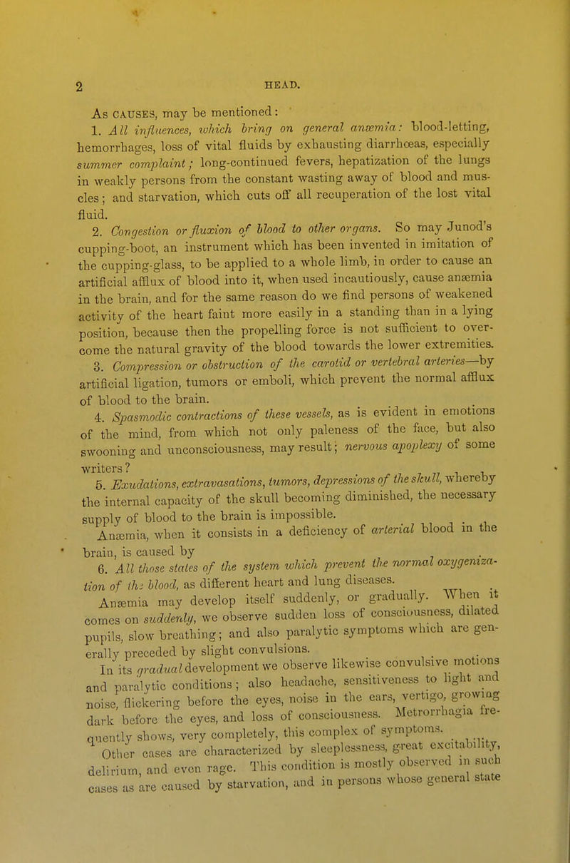 As CAUSES, may be mentioned: 1. All influences, tvhich hrinrj on general anoemia: blood-letting, hemorrhages, loss of vital fluids by exhausting diarrhoeas, especially summer complaint; long-continued fevers, hepatization of the lungs in weakly persons from the constant wasting away of blood and mus- cles ; and starvation, which cuts ofl all recuperation of the lost vital fluid. 2. Congestion or fluxion of blood to other organs. So may Junod's cupping-boot, an instrument which has been invented in imitation of the cupping-glass, to be applied to a whole limb, in order to cause an artificial afQux of blood into it, when used incautiously, cause anajmia in the brain, and for the same reason do we find persons of weakened activity of the heart faint more easily in a standing than in a lying position, because then the propelling force is not sufficient to over- come the natural gravity of the blood towards the lower extremities. 3. Compression or ohstruciion of the carotid or vertebral arteries—hj artificial ligation, tumors or emboli, which prevent the normal afflux of blood to the brain. 4. Spasmodic contractions of these vessels, as is evident in emotions of the mind, from which not only paleness of the face, but also swooning and unconsciousness, may result; nervous apoplexy of some writers? 7 7 77 i v 5 Exudations, extravasations, tumors, depressions of the slcuU, whereby the internal capacity of the skull becoming diminished, the necessary supply of blood to the brain is impossible. Anaemia, when it consists in a deficiency of arterial blood m the brain, is caused by 6. All those stales of the system which prevent the normal oxygemza- Hon of ihs blood, as difierent heart and lung diseases. Anemia may develop itself suddenly, or gradually. When it comes on suddenly, we observe sudden loss of conscu.usness, dilated pupils, slow brcaihing; and also paralytic symptoms which are gen- erally preceded by slight convulsions. In its .mcfuaMevelopmentwe observe likewise convulsive motions and paralytic conditions ; also headache, sensitiveness to light and Boise flickering before the eyes, noise in the ears, vertigo growing dark before the eyes, and loss of consciousness. Metrorrhagia fre- qnently shows, very completely, this complex of symptoms. Other cases are characterised by sleeplessness, great excitability delirium, and even rage. This condition is mostly observed in such cases as are caused by starvation, and in persons whose general state
