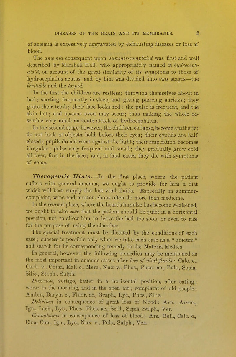 of anasmia is excessively aggravated by exhausting diseases or loss of blood. The ansemia consequent upon summer-complaint was first and well described by Marshall Hall, who appropriately named it hydroceph- aloid, on account of the great similarity of its symptoms to those of hydrocephalus acutus, and by him was divided into two stages—the irritable and the torpid. In the first the children are restless; throwing themselves about in bed; starting frequently in sleep, and giving piercing shrieks; they grate their teeth; their face looks red; the pulse is frequent, and the skin hot; and spasms even may occur; thus making the whole re- semble very much an acute attack of hydrocephalus. In the second stage, however, the children collapse, become apathetic; do not look at objects held before their eyes; their eyelids are half closed; pupils do not react against the light .; their respiration becomes irregular; pulse very frequent and small; they gradually grow cold all over, first in the face; and, in fatal cases, they die with symptoms of coma. Therapeutic Hints.—In the first place, where the patient Buffers with general anosmia, we ought to provide for him a diet which will best supply the lost vital fluids. Especially in summer- complaint, wine and mutton-chops often do more than medicine. In the second place, where the heart's impulse has become weakened, we ought to take care that the patient should lie quiet in a horizontal position, not to allow him to leave the bed too soon, or even to rise for the purpose of using the chamber. The special treatment must be dictated by the conditions of each case; success is possible only when we take each case as a  unicum, and search for its corresponding remedy in the Materia Medica. In general, however, the following remedies may be mentioned as the most important in anajmic states after loss of vital fluids: Calc. c., Carb. v., China, Kali c, Merc, Nux v., Phos., Phos. ac, Puis., Sepia, Silic, Staph., Sulph. JHzziness, vertigo, better in a horizontal position, after eating; worse in the morning, and in the open air; complaint of old people: Ambra, Baryta c, Fluor, ac. Graph., Lyc, Phos., Silic. Delirium in consequence of great loss of blood : Arn., Arsen., Ign., Lach., Lyc, Phos., Phos, ac, Scill, Sepia, Sulph., Ver. Ocnvulsio7is in consequence of loss of blood: Ars., Bell., Calc. c, Cina, Con., Ign., Lyc, Nux v., Puis., Sulph., Ver.