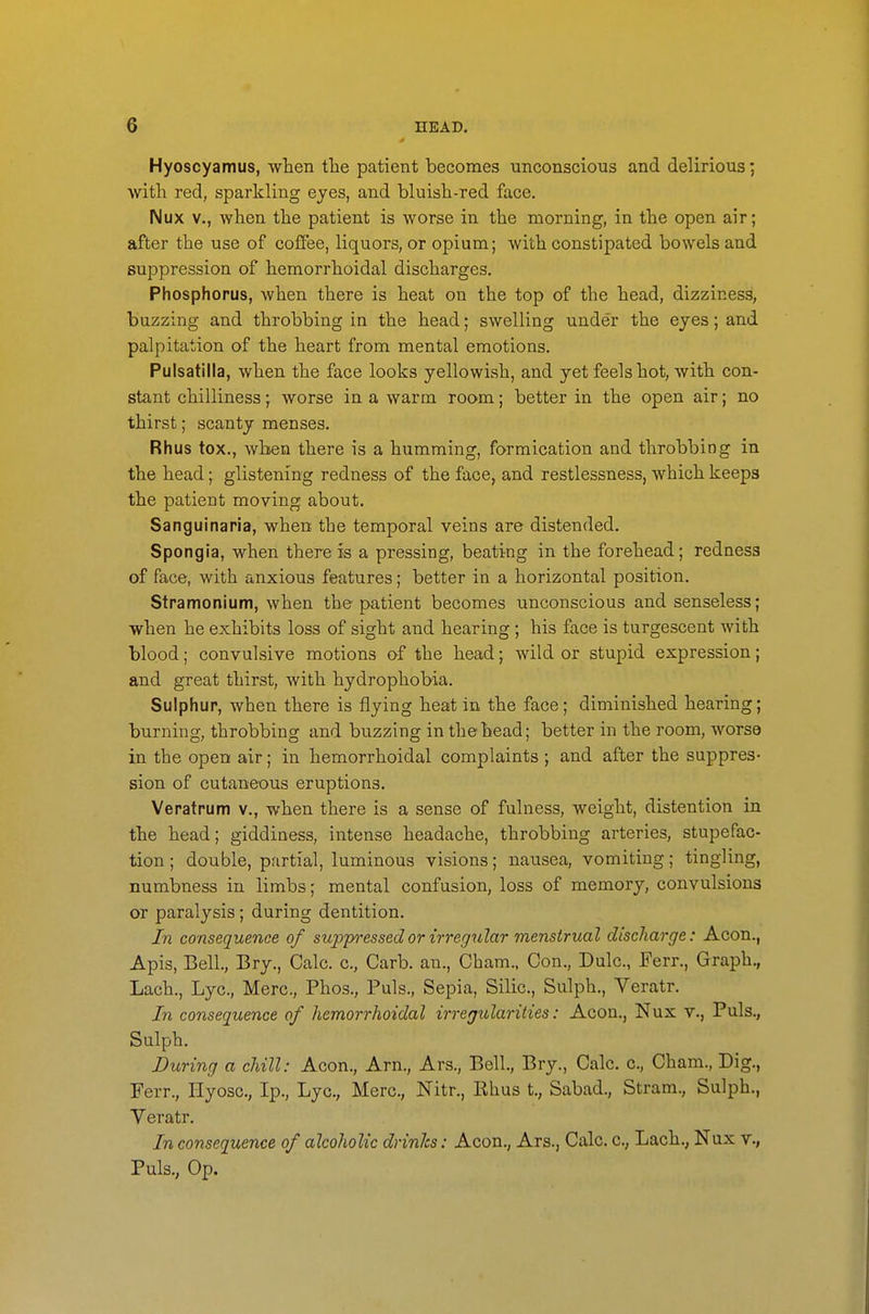 Hyoscyamus, when the patient becomes unconscious and delirious; with red, sparkling eyes, and bluish-red face. Nux v., when the patient is worse in the morning, in the open air; after the use of coffee, liquors, or opium; with constipated bowels and suppression of hemorrhoidal discharges. Phosphorus, when there is heat on the top of the head, dizziness, buzzing and throbbing in the head; swelling under the eyes; and palpitation of the heart from mental emotions. Pulsatilla, when the face looks yellowish, and yet feels hot, with con- stant chilliness; worse in a warm room; better in the open air; no thirst; scanty menses. Rhus tox., when there is a humming, formication and throbbing in the head; glistening redness of the face, and restlessness, which keeps the patient moving about. Sanguinaria, when the temporal veins are distended. Spongia, when there is a pressing, beating in the forehead; redness of face, with anxious features; better in a horizontal position. Stramonium, when the patient becomes unconscious and senseless; when he exhibits loss of sight and hearing; his face is turgescent with blood; convulsive motions o-f the head; wild or stupid expression; and great thirst, with hydrophobia. Sulphur, when there is flying heat in the face; diminished hearing; burning, throbbing and buzzing in the head; better in the room, worse in the open air; in hemorrhoidal complaints ; and after the suppres- sion of cutaneous eruptions. Veratrum v., when there is a sense of fulness, weight, distention in the head; giddiness, intense headache, throbbing arteries, stupefac- tion; double, partial, luminous visions; nausea, vomiting; tingling, numbness in limbs; mental confusion, loss of memory, convulsions or paralysis; during dentition. In consequence of suppressed or irregular menstrual discharge: Aeon., Apis, Bell, Bry., Calc. c, Carb. an., Cham., Con., Dulc, Ferr., Graph., Lach., Lye, Merc, Phos., Puis., Sepia, Silic, Sulph., Veratr. In consequence of hemorrhoidal irregularities: Aeon., Nux v., Puis., Sulph. During a chill: Aeon., Arn., Ars., Bell., Bry., Calc. c, Cham., Dig., Ferr., Hyosc, Ip., Lye, Merc, Nitr., Ehus t., Sabad., Stram., Sulph., Yeratr. In consequence of alcoholic drinks: Aeon., Ars., Calc. c, Lach., Nux v., Puis., Op.