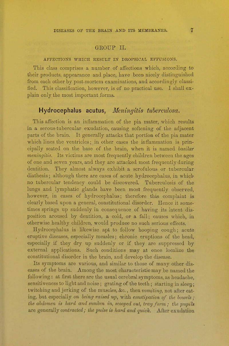 GEOUP 11. AFFECTIONS WHICH RESULT IN DROPSICAL EFFUSIONS. This class comprises a number of affections wLicli, according to their products, appearance and place, have been nicely distinguished from each other by post-mortem examinations, and accordingly classi- fied. This classification, however, is of no practical use, I shall ex- plain only the most important forms. Hydrocephalus acutus, Meningitis tuberculosa. This affection is an inflammation of the pia mater, which results in a serous-tubercular exudation, causing softening of the adjacent parts of the brain. It generally attacks that portion of the pia mater which lines the ventricles; in other cases the inflammation is prin- cipally seated on the base of the brain, when it is named basilar meningitis. Its victims are most frequently children between the ages of one and seven years, and they are attacked most frequently during dentition. They almost always exhibit a scrofulous or tubercular diathesis; although there are cases of acute hydrocephalus, in which no tubercular tendency could be discovered. Tuberculosis of the lungs and lymphatic glands have been most frequently observed, however, in cases of hydrocephalus; therefore this- complaint is clearly based upon a general, constitutional disorder. Hence it some- times springs up suddenly in consequence of having its latent dis- position aroused by dentition, a cold, or a fall; causes which, in otherwise healthy children, would produce no such serio-us effects. Hydrocephalus is likewise apt to follow hooping cough; acute eruptive diseases, especially measles; ehronic eruptions of the head, especially if they dry up suddenly or if they are suppressed by external applications. Such conditions may at once localize the constitutional disorder in the brain, and develop the disease. Its symptoms are various, and similar to those of many other dis- eases of the brain. Among the most characteristic may be named the following : at first there are the usual cerebral symptoms, as headache, sensitiveness to light and noise; grating of the teeth ; starting in sleep; twitching and jerking of the muscles, &c., then vomiting, not after eat- ing, but especially on being raised up, with constipation of the bowels ; the abdomen is hard and srmhen in, scooped out, tray form ; the pupils are generally contracted; the pulse is hard and quick. After exudation