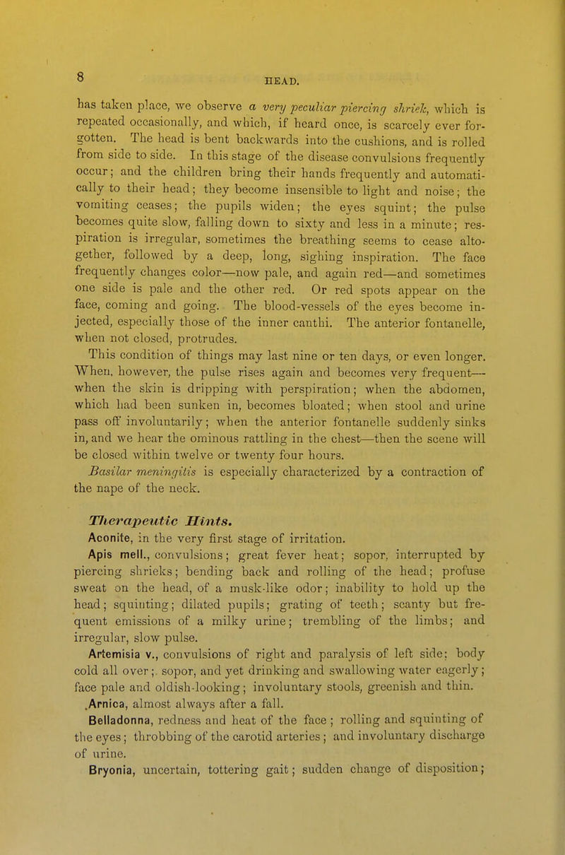 HEAD. has taken place, we observe a very peculiar piercing shriek, wliicli is repeated occasionally, and which, if heard once, is scarcely ever for- gotten. The head is bent backwards into the cushions, and is rolled from side to side. In this stage of the disease convulsions frequently occur; and the children bring their hands frequently and automati- cally to their head; they become insensible to light and noise; the vomiting ceases; the pupils widen; the eyes squint; the pulse becomes quite slow, falling down to sixty and less in a minute; res- piration is irregular, sometimes the breathing seems to cease alto- gether, followed by a deep, long, sighing inspiration. The face frequently changes color—now pale, and again red—and sometimes one side is pale and the other red. Or red spots appear on the face, coming and going. The blood-vessels of the eyes become in- jected, especially those of the inner canthi. The anterior fontanelle, when not closed, protrudes. This condition of things may last nine or ten days, or even longer. When, however, the pulse rises again and becomes very frequent— when the skin is dripping with perspiration; when the abdomen, which had been sunken in, becomes bloated; when stool and urine pass ofi involuntarily; when the anterior fontanelle suddenly sinks in, and we hear the ominous rattling in the chest—then the scene will be closed within twelve or twenty four hours. Basilar meningitis is especially characterized by a contraction of the nape of the neck. TJierapeutic Hints. Aconite, in the very first stage of irritation. Apis mell., convulsions; great fever heat; sopor, interrupted by piercing shrieks; bending back and rolling of the head; profuse sweat on the head, of a music-like odor; inability to hold up the head; squinting; dilated pupils; grating of teeth; scanty but fre- quent emissions of a milky urine; trembling of the limbs; and irregular, slow pulse. Artemisia v., convulsions of right and paralysis of left side: body cold all over;, sopor, and yet drinking and swallowing water eagerly; face pale and oldish-looking; involuntary stools, greenish and thin. .Arnica, almost always after a fall. Belladonna, redness and heat of the face ; rolling and squinting of the eyes; throbbing of the carotid arteries; and involuntary discharge of urine, Bryonia, uncertain, tottering gait; sudden change of disposition;