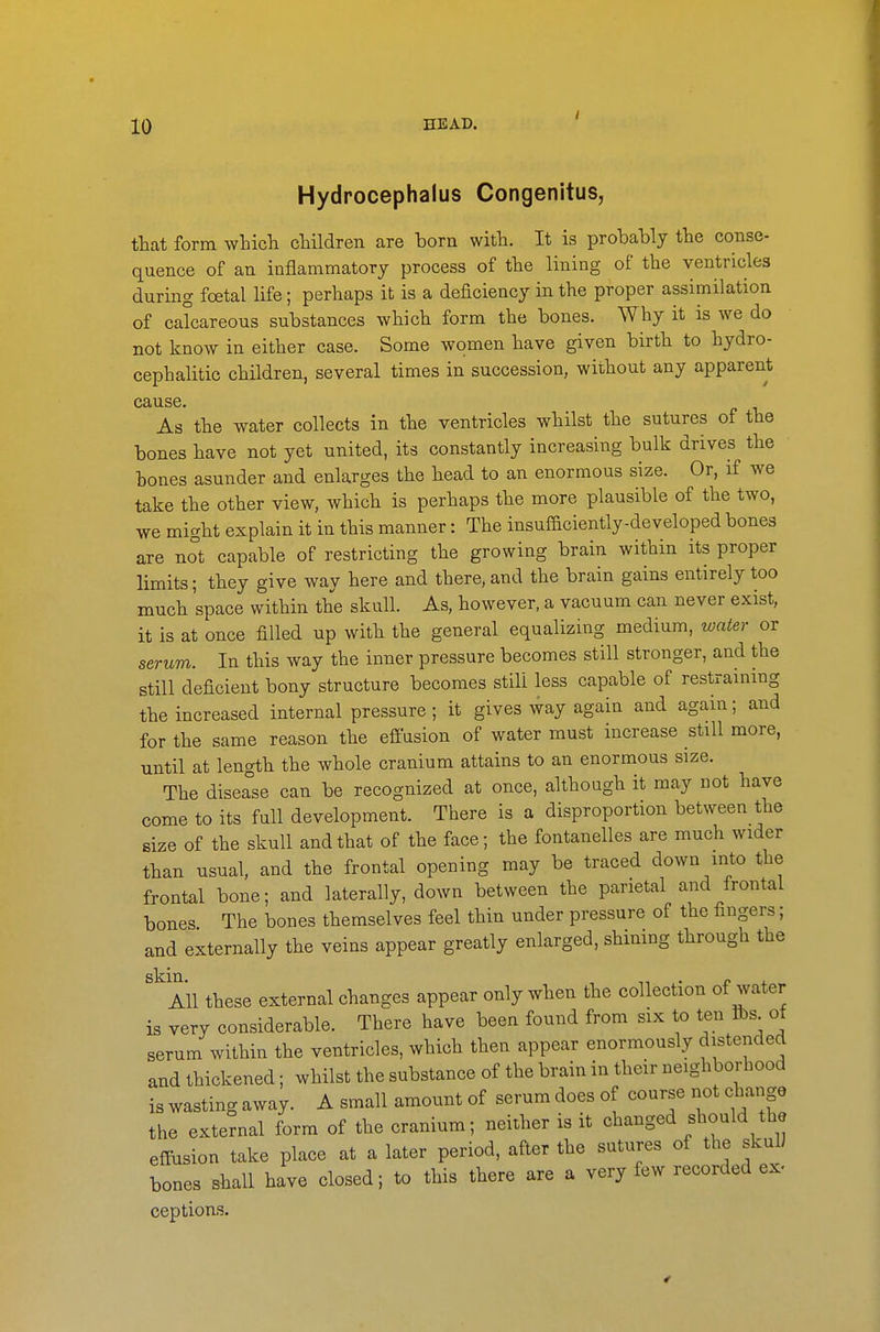 Hydrocephalus Congenitus, that form which children are born with. It is probably the conse- quence of an iaflammatory process of the lining of the ventricles during foetal life; perhaps it is a deficiency in the proper assimilation of calcareous substances which form the bones. Why it is we do not know in either case. Some women have given birth to hydro- cephalitic children, several times in succession, without any apparent cause. As the water collects in the ventricles whilst the sutures of the bones have not yet united, its constantly increasing bulk drives the bones asunder and enlarges the head to an enormous size. Or, if we take the other view, which is perhaps the more plausible of the two, we might explain it in this manner: The insufficiently-developed bones are not capable of restricting the growing brain within its proper limits; they give way here and there, and the brain gains entirely too much space within the skull. As, however, a vacuum can never exist, it is at once filled up with the general equalizing medium, water or serum. In this way the inner pressure becomes still stronger, and the still deficient bony structure becomes still less capable of restraining the increased internal pressure ; it gives way again and again; and for the same reason the effusion of water must increase still more, until at length the whole cranium attains to an enormous size. The disease can be recognized at once, although it may not have come to its full development. There is a disproportion between the size of the skull and that of the face; the fontanelles are much wider than usual, and the frontal opening may be traced down into the frontal bone; and laterally, down between the parietal and frontal bones The bones themselves feel thin under pressure of the fingers; and externally the veins appear greatly enlarged, shimng through the All these external changes appear only when the collection of water is very considerable. There have been found from six to ten fts of serum within the ventricles, which then appear enormously distended and thickened; whilst the substance of the brain in their neighborhood is wasting away. A small amount of serum does of course not change the external form of the cranium; neither is it changed should the effusion take place at a later period, after the sutures of the skul) bones shall have closed; to this there are a very few recorded ex- ceptions.