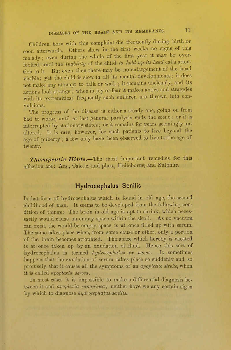 Children born witli tbis complaint die frequently during birth or soon afterwards. Others show in the first weeks no signs of this malady; even during the whole of the first year it may be over- looked, until the inability of the child to hold up its head calls atten- tion to'it. But even then there may be no enlargement of the head visible; yet the child is slow in all its mental developments; it does not make any attempt to talk or walk; it remains uncleanly, and its actions look strange; when in joy or fear it makes antics and straggles with its extremities; frequently such children are thrown into con- vulsions. The progress of the disease is either a steady one, going on from bad to worse, until at last general paralysis ends the scene; or it is interrupted by stationary states; or it remains for years seemingly un- altered. It is rare, however, for such patients to live beyond the age of puberty; a few only have been observed to live to the age of twenty. TJierapeuHc Mints.—The most important remedies for this affection are: Ars., Calc. c. and phos., Helleborus, and Sulphur. Hydrocephalus Senilis Is that form of hydrocephalus which is found in old age, tbe second childhood of man. It seems to be developed from the following con- dition of things: The brain in old age is apt to shrink, which neces- sarily would cause an empty space within the skull. As no vacuum can exist, the would-be empty space is at once filled up with serum. The same takes place when, from some cause or other, only a portion of the brain becomes atrophied. The space which hereby is vacated is at once taken up by an exudation of fluid. Hence this sort of hydrocephalus is termed hydrocephalus ex vacuo. It sometimes happens that the exudation of serum takes place so suddenly and so profusely, that it causes all the symptoms of an apoplectic stroke, when it is called apopUxia, serosa. In most cases it is impossible to make a differential diagnosis be- tween it and apoplexia sanguinea; neither have we any certain signs by which to diagnose hydrocephalus senilis.