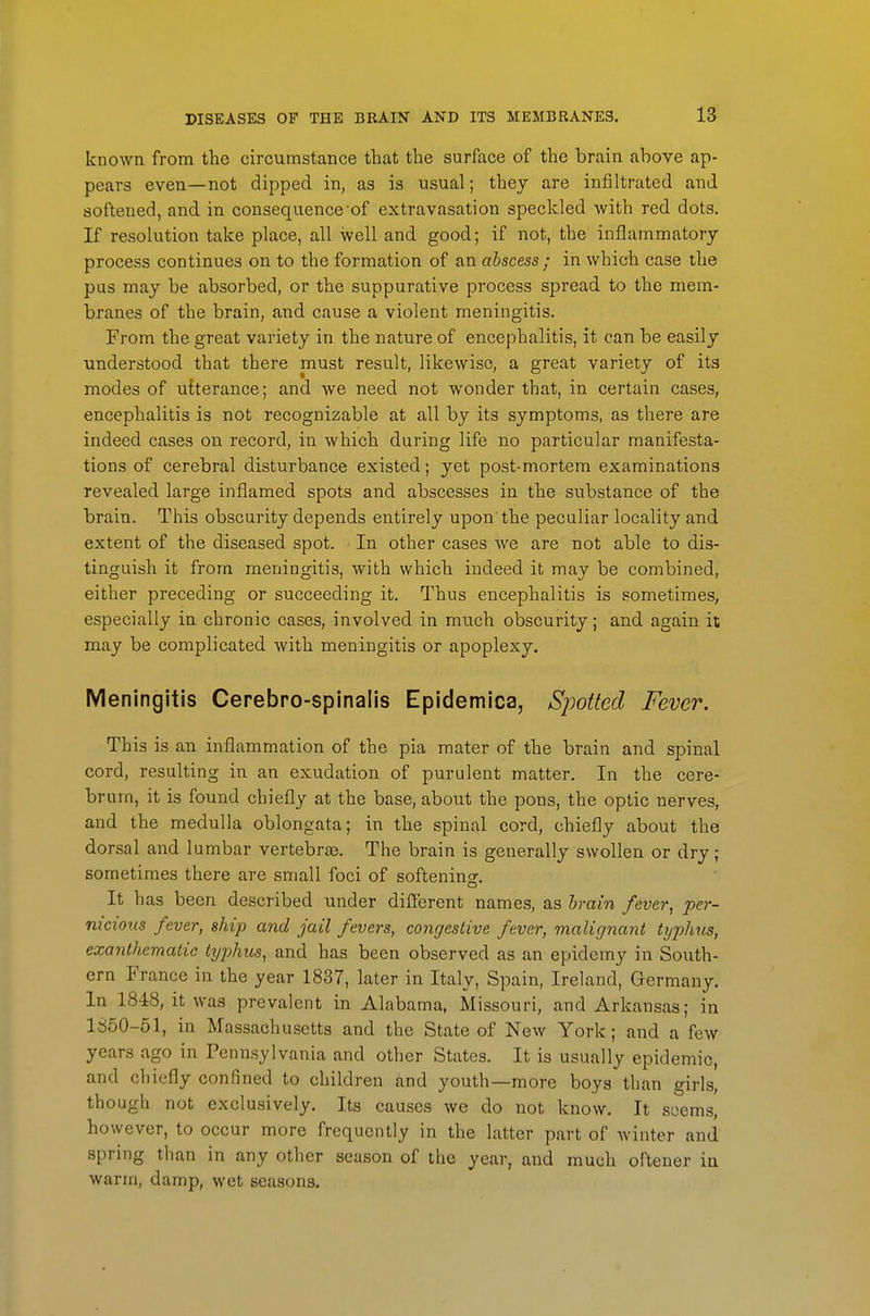 known from the circumstance that the surface of the brain above ap- pears even—not dipped in, as is usual; they are infiltrated and softened, and in consequence of extravasation speckled with red dots. If resolution take place, all well and good; if not, the inflammatory process continues on to the formation of an abscess ; in which case the pas may be absorbed, or the suppurative process spread to the mem- branes of the brain, and cause a violent meningitis. From the great variety in the nature of encephalitis, it can be easily understood that there must result, likewise, a great variety of its modes of utterance; and we need not wonder that, in certain cases, encephalitis is not recognizable at all by its symptoms, as there are indeed cases on record, in which during life no particular manifesta- tions of cerebral disturbance existed; yet post-mortem examinations revealed large inflamed spots and abscesses in the substance of the brain. This obscurity depends entirely upon'the peculiar locality and extent of the diseased spot. In other cases we are not able to dis- tinguish it from meningitis, with which indeed it may be combined, either preceding or succeeding it. Thus encephalitis is sometimes, especially in chronic cases, involved in much obscurity; and again it may be complicated with meningitis or apoplexy. Meningitis Cerebro-spinaiis Epidemica, Spotted Fever. This is an inflammation of the pia mater of the brain and spinal cord, resulting in an exudation of purulent matter. In the cere- brum, it is found chiefly at the base, aboiit the pons, the optic nerves, and the medulla oblongata; in the spinal cord, chiefly about the dorsal and lumbar vertebrae. The brain is generally swollen or dry; sometimes there are small foci of softenino-. It has been described under different names, as hrain fever, per- nicious fever, ship and jail fevers, congestive fever, malignant typhus, exanthemalie typhus, and has been observed as an epidemy in South- ern France in the year 1837, later in Italy, Spain, Ireland, Germany. In 1848, it was prevalent in Alabama, Missouri, and Arkansas; in 1850-51, in Massachusetts and the State of New York; and a few years ago in Pennsylvania and other States. It is usually epidemic, and chiefly confined to children and youth—more boys than girls, though not exclusively. Its causes we do not know. It seems, however, to occur more frequently in the latter part of winter and spring than in any other season of the year, and much oftener in warm, damp, wet seasons.