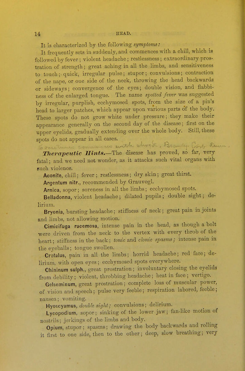 It is cliaracterized by fhe following symptoms: It frequently sets in suddenly, and commences with a dull, wliich is followed by fever; violent headache ; restlessness; extraordinary pros- tration of strength; great aching in all the limbs, and sensitiveness to touch; quick, irregular pulse; stupor; convulsions; contraction of the nape, or one side of the neck, throwing the head backwards or sideways; convergence of the eyes; double vision, and flabbi- ness of the enlarged tongue. The name spotted fever was suggested by irregular, purplish, ecchymosed spots, from the size of a pin's head to larger patches, which appear upon various parts of the body. These spots do not grow white under pressure; they make their appearance generally on the second day of the disease; first on the upper eyelids, gradually extending over the whole body. Still, these spots do not appear in all cases. Therapeutic Hints The disease has proved, so far, very fatal; and we need not wonder, as it attacks such vital organs with such violence. Aconite, chill; fever ; restlessness; dry skin; great thirst. Argentum nitr., recommended by Grauvogl. Arnica, sopor; soreness in all the limbs; ecchymosed spots. Belladonna, violent headache; dilated pupils; double sight; de- lirium. Bryonia, bursting headache; stiffness of neck; great pain in joints and limbs, not allowing motion. Cimicifuga racemosa, intense pain in the head, as though a bolt were driven from the neck to the vertex with every throb of the heart; stiffness in the back; tonic and clonic spasms; intense pain in the eyeballs; tongue swollen. • Crotalus, pain in all the limbs; horrid headache; red face; de- lirium, with open eyes ; ecchymosed spots everywhere. Chininum sulph., great prostration; involuntary closing the eyelids from debility ; violent, throbbing headache ; heat in face ; vertigo. Gelseminum, great prostration; complete loss of muscular power, of vision and speech; pulse very feeble; respiration labored, feeble; nausea; vomiting. Hyoscyamus, double sight; convulsions; delirium. Lycopodium, sopor; sinking of the lower jaw; fan-like motion of nostrils; jerkings of the limbs and body. Opium, stupor ; spasms; drawing the body backwards and rolling it first to one side, then to the other; deep, slow breathing; very