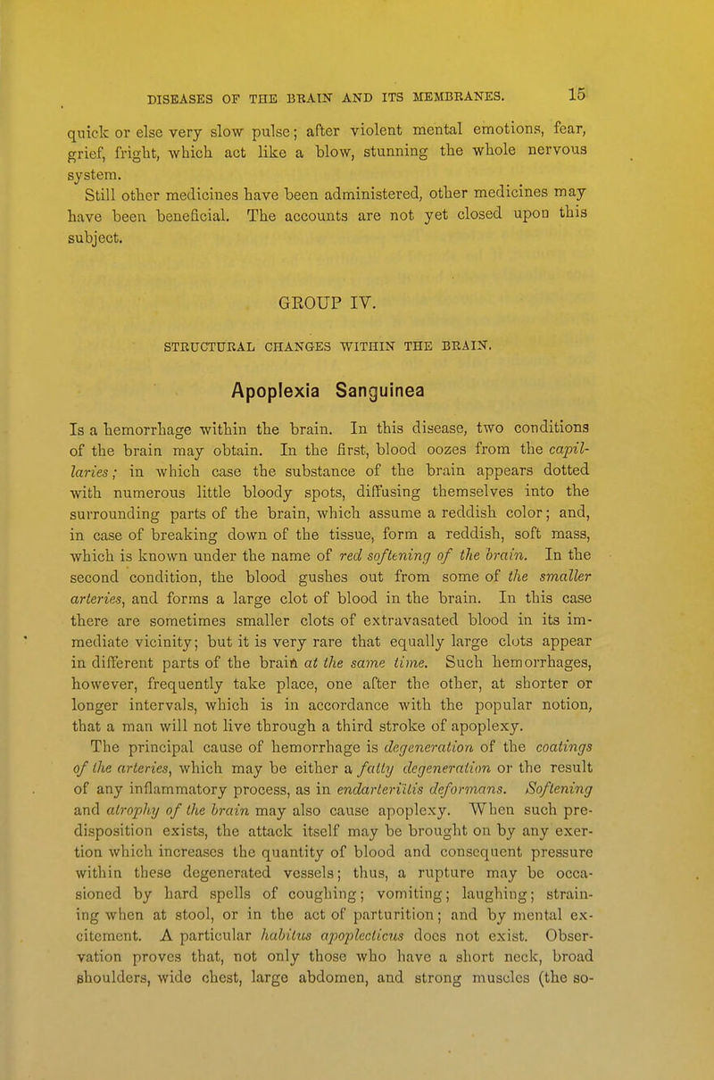 quick or else very slow pulse; after violent mental emotions, fear, grief, fright, which act like a blow, stunning the whole nervous system. Still other medicines have been administered, other medicines may have been beneficial. The accounts are not yet closed upon this subject. GEOUP IV. STRUCTURAL CHANGES WITHIN THE BRAIN. Apoplexia Sanguinea Is a hemorrhage within the brain. In this disease, two conditions of the brain may obtain. In the first, blood oozes from the capil- laries; in which case the substance of the brain appears dotted with numerous little bloody spots, diffusing themselves into the surrounding parts of the brain, which assume a reddish color; and, in case of breaking down of the tissue, form a reddish, soft mass, which is known under the name of red softening of the brain. In the second condition, the blood gushes out from some of the smaller arteries^ and forms a large clot of blood in the brain. In this case there are sometimes smaller clots of extravasated blood in its im- mediate vicinity; but it is very rare that equally large clots appear in different parts of the braift at the same time. Such hemorrhages, however, frequently take place, one after the other, at shorter or longer intervals, which is in accordance with the popular notion, that a man will not live through a third stroke of apoplexy. The principal cause of hemorrhage is degeneration of the coatings of the arteries^ which may be either a fatty degeneration or the result of any inflammatory process, as in endarteriUis deformans. Softening and atrophy of the brain may also cause apoplexy. When such pre- disposition exists, the attack itself may be brought on by any exer- tion which increases the quantity of blood and consequent pressure within these degenerated vessels; thus, a rupture may be occa- sioned by hard spells of coughing; vomiting; laughing; strain- ing when at stool, or in the act of parturition; and by mental ex- citement. A particular habitus apoplecticm does not exist. Obser- vation proves that, not only those who have a short neck, broad shoulders, wide chest, large abdomen, and strong muscles (the so-