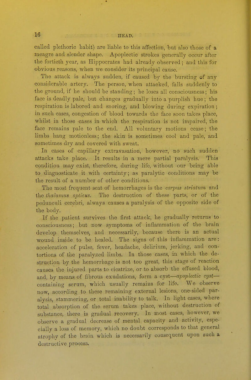 called plethoric habit) are liable to this affection, but also those of a meagre and slender shape. Apoplectic strokes generally occur after the fortieth year, as Hippocrates had already observed; aud this for obvious reasons, when we consider its principal cause. The attack is always sudden, if caused by the bursting of any considerable artery. The person, when attacked, falls suddenly to the ground, if he should be standing; he loses all consciousness; his face is deadly pale, but changes gradually into a purplish hue; the respiration is labored and snoring, and blowing during expiration; in such cases, congestion of blood towards the face soon takes place, whilst ill those cases in which the respiration is not impaired, the face remains pale to the end. All voluntary motions cease; the limbs hang motionless; the skin is sometimes cool and pale, and sometimes dry and covered with sweat. In cases of capillary extravasation, however, no such sudden attacks take place. It results in a mere partial paralysis. This condition may exist, therefore, during life, without our being able to diagnosticate it with certainty; as paralytic conditions may be the result of a number of other conditions. The most frequent seat of hemorrhages is the corpus striatum and the thalamus opticus. The destruction of these parts, or of the pedunculi cerebri, always causes a paralysis of the opposite side of the body. If the patient survives the first attack, he gradually returns to consciousness; but now symptoms of inflammation of the brain develop themselves, and necessarily, because there is an actual wound inside to be healed. The signs of this inflammation are: acceleration of pulse, fever, headache, delirium, jerking, and con- tortions of the paralyzed limbs. In those cases, in which the de- struction by the hemorrhage is not too great, this stage of reaction causes the injured parts to cicatrize, or to absorb the effused blood, and, by means of fibrous exudations, form a cyst—apoplectic cyst— containing serum, which usually remains for life. We observe now, according to these remaining external lesions, one-sided par- alysis, stammering, or total inability to talk. In light cases, where total absorption of the serum takes place, without destruction of substance, there is gradual recovery. In most cases, however, we observe a gradual decrease of mental capacity and activity, espe- cially a loss of memory, which no doubt corresponds to that general atrophy of the brain which is necessarily consequent upon such a destructive process.