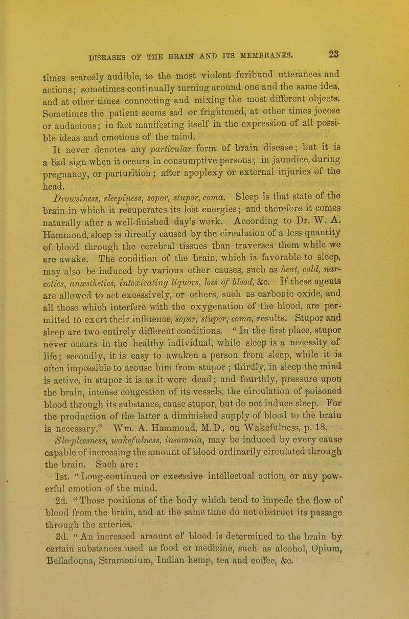 times scarcely audible, to the most violent furibund utterances and actions; sometimes continually turning around one and the same idea, and at other times connecting and mixing the most different objects. Sometimes the patient seems sad or frightened, at other times jocose or audacious; in fact manifesting itself in the expression of all possi- ble ideas and emotions of the mind. It never denotes any particular form of brain disease; but it is a bad sign when it occura iu consumptive persons-, in jaundice, during pregnancy, or parturition; after apoplexy or external injuries of the head. Drowsiness, sleepiness, sopor, stupor, coma. Sleep is that state of the brain in which it recuperates its lost energies; and therefore it comes naturally after a well-finished day's work. According to Dr. W. Hammond, sleep is directly caused by the circulation of a less quantity of blood througb the cerebral tissues than traverses them while we are awake. The condition of the brain, which is favorable to sleep, may also be induced by various other causes, such as heat, cold, nar- cotics, aneesthetics, intoxicating liquors, loss of blood, &c. If these agents are allowed to act excessively, or others, such as carbonic oxide, and all those which interfere with the oxygenation of the blood, are per- mitted to exert their influence, sopor, stupor, coma, results. Stupor and sleep are two entirely different conditions.  In the first place, stupor never occurs in the healthy individual, while sleep is a necessity of life; secondly, it is easy to awaken a person from sleep, while it is often impossible to arouse him from stupor ; thirdly, in sleep the mind is active, in stupor it is as it were dead; and fourthly, pressure upon the brain, intense congestion of its vessels, the circulation of poisoned blood through its substance, cause stupor, but do not induce sleep. For the production of the latter a diminished supply of blood to the brain is necessary. Wm. A. Hammond, M.D., on Wakefulness, p. 18. Sleeplessness, wakefulness, insomnia, may be induced by every cause capable of increasing the amount of blood ordinarily circulated through the brain. Such are: 1st. Long-continued or excefssive intellectual action, or any pow- erful emotion of the mind. 2d.  Those positions of the body which tend to impede the flow of blood from the brain, and at the same time do not obstruct its passage through the arteries. 3d.  An increased amount of blood is determined to the brain by certain substances used as food or medicine, such as alcohol, Opium, Belladonna, Stramonium, Indian hemp, tea and coffee, &c.