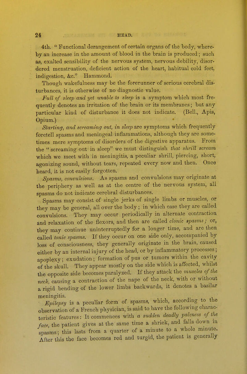 4tli.  Functional derangement of certain organs of the body, where- by an increase in the amount of blood in the brain is produced; such as, exalted sensibility of the nervous system, nervous debility, disor- dered menstruation, deficient action of the heart, habitual cold feet, indigestion, &c. Hammond. Though wakefulness may be the forerunner of serious cerebral dis- turbances, it is otherwise of no diagnostic value. Full of sleep and yet unable to sleep is a symptom which most fre- quently denotes an irritation of the brain or its membranes; but any particular kind of disturbance it does not indicate. (Bell., Apis, Opium.) ' Starting, and screaming out, in sleep are symptoms which frequently foretell spasms and meningeal inflammations, although they are some- times mere symptoms of disorders of the digestive apparatus. From the  screaming ovifin sleep we must distinguish that shrill scream which we meet with in meningitis, a peculiar shrill, piercing, short, agonizing sound, without tears, repeated every now and then. Once heard, it is not easily forgotten. Spasms, convulsions. As spasms and convulsions may originate at the periphery as well as at the centre of the nervous system, all spasms do not indicate cerebral disturbances. Spasms may consist of single jerks of single limbs or muscles, or they may be general, all over the body ; in which case they are called convulsions. They may occur periodically in alternate contraction and relaxation of the flexors, and then are called clonic spasms; or, they may continue uninterruptedly for a longer time, and are then called tonic spasms. If they occur on one side only, accompanied by loss of consciousness, they generally originate in the brain, caused either by an internal injury of the head, or by inflammatory processes; apoplexy; exudation; formation of pus or tumors within the cavity of the skull. They appear mostly on the side which is affected, whilst the opposite side becomes paralyzed. If they attack the muscles of the neck, causing a contraction of the nape of the neck, with or without a rigid bending of the lower limbs backwards, it denotes a basilar meningitis. . ^-l ■ Epilepsy is a peculiar form of spasms, which, according to the observation of a French physician, is said to have the following charac- teristic features: It commences with a sudden deadly paleness of the face the patient gives at the same time a shriek, and falls down in spasms; this lasts from a quarter of a minute to a whole minute. After this the face becomes red and turgid, the patient is generally