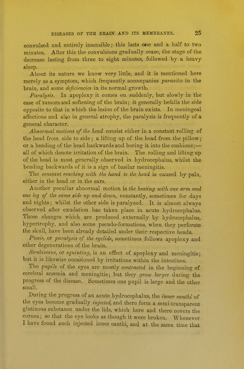 convulsed and entirely insensible; this lasts one and a half to two minutes. After this the convulsions gradually cease, the stage of the decrease lasting from three to eight minutes, followed by a heavy sleep. About its nature we know very little, and it is mentioned here merely as a symptom, which frequently accompanies parasites in the brain, and some deficiencies in its normal growth. Paralysis. In apoplexy it comes on suddenly, but slowly in the case of tumors and softening of the brain; it generally befalls the side opposite to that in which the lesion of the brain exists. In meningeal affections and al§o in general atrophy, the paralysis is frequently of a general character. Abnormal motions of the head consist either in a constant rolling of the head from side to side; a lifting up of the head from the pillow; or a bending of the head backwards and boring it into the cushions;— all of which denote irritation of the brain. The rolling and lifting up of the head is most generally observed in hydrocephalus, whilst the bending backwards of it is a sign of basilar meningitis. The constant reaching with the hand to the head is caused by pain, either in the head or in the ears. Another peculiar abnormal motion is the heating with one arm and one leg of the same side up and down, constantly, sometimes for days and nights; whilst the other side is paralyzed. It is almost always observed after exudation has taken place in acute hydrocephalus. Those changes which are produced externally by hydrocephalus, hypertrophy, and also some pseudo-formations, when they perforate the skull, have been already detailed under their respective heads. Ptosis, or paralysis of the eyelids, sometimes follows apoplexy and other degenerations of the brain. Strabismus, or squinting, is an effect of apoplexy and meningitis; but it is likewise occakioned by irritations within the intestines. The pupils of the eyes are mostly contracted in the beginning of cerebral antemia and meningitis; but they grow larger during the progress of the disease. Sometimes one pupil is large and the other small. During the progress of an acute hydrocephalus, the inner canthi of the eyes become gradually injected, and there form a semi-transparent glutinous substance under the lids, which here and there covers the cornea; so that the eye looks as though it were broken. Whenever I have found such injected inner canthi, and at the same time that