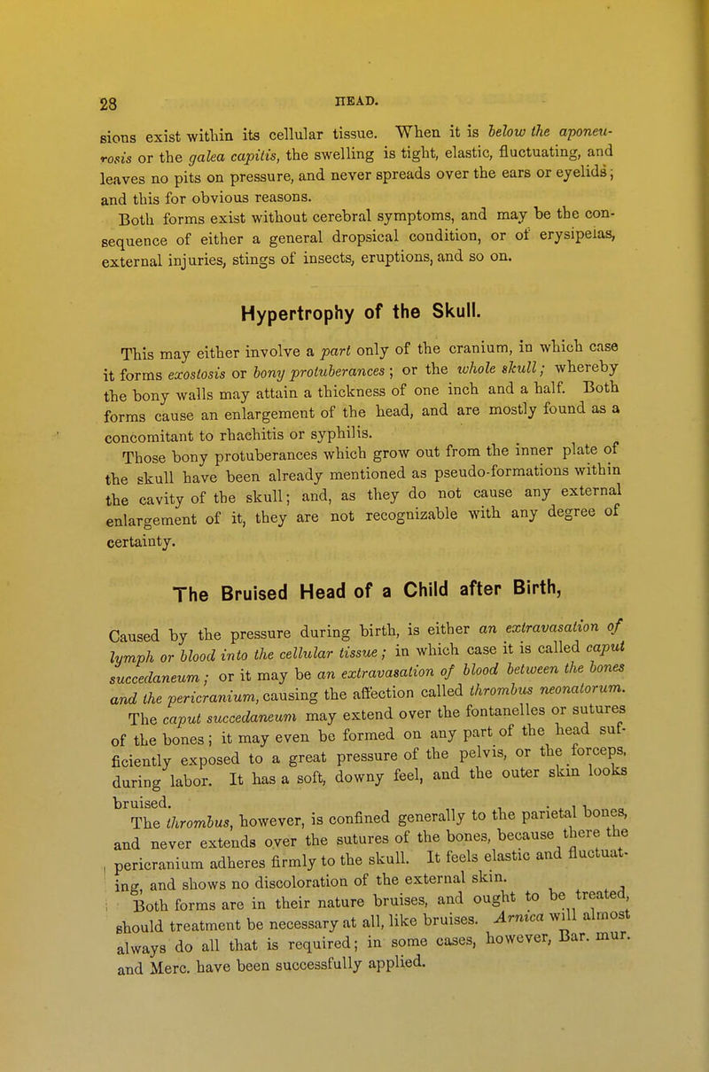 sions exist within its cellular tissue. When it is hehw the aponeu- rosis or the galea capitis, the swelling is tight, elastic, fluctuating, and leaves no pits on pressure, and never spreads over the ears or eyelids; and this for obvious reasons. Both forms exist without cerebral symptoms, and may be the con- sequence of either a general dropsical condition, or of erysipelas, external injuries, stings of insects, eruptions, and so on. Hypertrophy of the Skull. This may either involve a part only of the cranium, in which case it forms e-xostosis or hony protuberances ; or the ivhole skull; whereby the bony walls may attain a thickness of one inch and a half. Both forms cause an enlargement of the head, and are mostly found as a concomitant to rhaehitis or syphilis. Those bony protuberances which grow out from the inner plate of the skull have been already mentioned as pseudo-formations within the cavity of the skull; and, as they do not cause any external enlargement of it, they are not recognizable with any degree of certainty. The Bruised Head of a Child after Birth, Caused by the pressure during birth, is either an extravasation of lymph or blood into the cellular tissue; in which case it is called caput succedaneum; or it may be an extravasation of blood between the bones and the pericranium, causing the affection called thrombus neonatorum. The caput succedaneum may extend over the fontanelles or sutures of the bones; it may even be formed on any part of the head sut- ficiently exposed to a great pressure of the pelvis, or the forceps, during labor. It has a soft, downy feel, and the outer skin looks The 'thrombus, however, is confined generally to the parietal bones, and never extends over the sutures of the bones, because there the , pericranium adheres firmly to the skull. It feels elastic and fluctuat- ' ing and shows no discoloration of the external skin. , Both forms are in their nature bruises, and ought to be treated should treatment be necessary at all, like bruises. Armca will almost always do all that is required; in some cases, however. Bar. mur. and Merc, have been successfully applied.