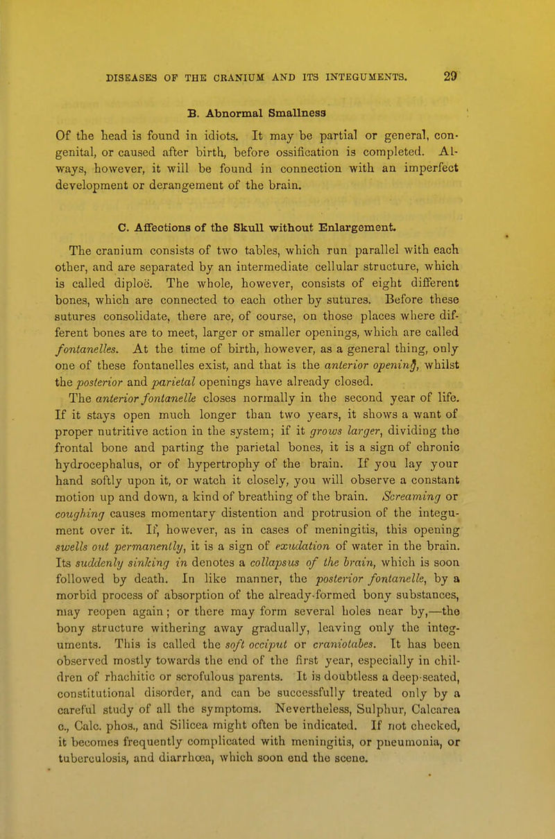 B. Abnormal Smallness Of the head is found in idiots. It may be partial or general, con- genital, or caused after birth, before ossification is completed. Al- ways, however, it will be found in connection with an imperfect development or derangement of the brain. C. AfFections of the Skull without Enlargement. The cranium consists of two tables, which run parallel with each other, and are separated by an intermediate cellular structure, which is called diploe. The whole, however, consists of eight different bones, which are connected to each other by sutures. Before these sutures consolidate, there are, of course, on those places where dif- ferent bones are to meet, larger or smaller openings, which are called fontanelles. At the time of birth, however, as a general thing, only one of these fontanelles exist, and that is the anterior opening, whilst the posterior and parietal openings have already closed. The anterior fonianelle closes normally in the second year of life. If it stays open much longer than two years, it shows a want of proper nutritive action in the system; if it gi-ows larger, dividing the frontal bone and parting the parietal bones, it is a sign of chronic hydrocephalus, or of hypertrophy of the brain. If you lay your hand softly upon it, or watch it closely, you will observe a constant motion up and down, a kind of breathing of the brain. Screaming or coughing causes momentary distention and protrusion of the integu- ment over it. If, however, as in cases of meningitis, this opening swells out permanently, it is a sign of exudation of water in the brain. Its suddenly sinking in denotes a collapsus of the brain, which is soon followed by death. In like manner, the posterior fontanelle, by a morbid process of absorption of the already-formed bony substances, may reopen again; or there may form several holes near by,—the bony structure withering away gradually, leaving only the integ- uments. This is called the soft occiput or craniotahes. It has been observed mostly towards the end of the first year, especially in chil- dren of rhachitic or scrofulous parents. It is doubtless a deep-seated, constitutional disorder, and can be successfully treated only by a careful study of all the symptoms. Nevertheless, Sulphur, Calcarea 0., Calc. phos., and Silicea might often be indicated. If not checked, it becomes frequently complicated with meningitis, or pneumonia, or tuberculosis, and diarrhoea, which soon end the scene.