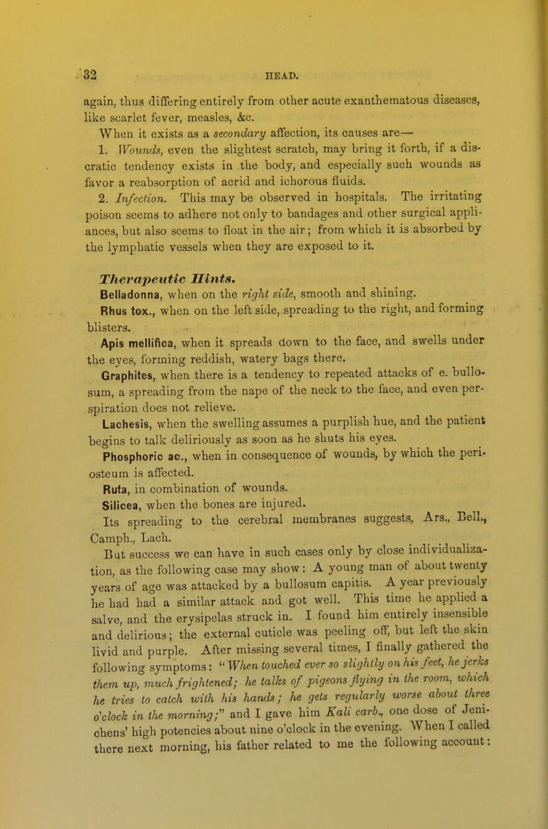 again, thus differing entirely from other acute exanthematous diseases, like scarlet fever, measles, &c. When it exists as a secondary affection, its causes are— 1. Wounds, even the slightest scratch, may bring it forth, if a dis- cratic tendency exists in the body, and especially such wounds as favor a reabsorption of acrid and ichorous fluids. 2. Infection. This may be observed in hospitals. The irritating poison seems to adhere not only to bandages and other surgical appli- ances, but also seems to float in the air; from which it is absorbed by the lymphatic vessels when they are exposed to it. Therapeutic Hints. Belladonna, when on the right side, smooth and shining. Rhus tox., when on the left side, spreading to the right, and forming blisters. Apis mellifica, when it spreads down to the face, and swells under the eyes, forming reddish, watery bags there. Graphites, when there is a tendency to repeated attacks of e. bullo- sum, a spreading from the nape of the neck to the face, and even per- spiration does not relieve. Lachesis, when the swelling assumes a purplish hue, and the patient begins to talk deliriously as soon as he shuts his eyes. Phosphoric ac, when in consequence of wounds, by which the peri- osteum is affected. Ruta, in combination of wounds. Silicea, when the bones are injured. Its spreading to the cerebral membranes suggests, Ars., Bell., Camph., Lach. But success we can have in such cases only by close individualiza- tion, as the following case may show: A young man of about twenty years of age was attacked by a bullosum capitis. A year previously he had had a similar attack and got well. This time he applied a salve, and the erysipelas struck in. I found him entirely insensible and delirious; the external cuticle was peeling off, but left the skin livid and purple. After missing several times, I finally gathered the following symptoms:  When touched ever so slightly on his feet, he jerks them up, much frightened; he talks of pigeons flying in the room, which he tries to catch with his hands; he gets regularly worse about three o'clock in the morning;'' and I gave him Kali carb., one dose of Jeni- chens' high potencies about nine o'clock in the evening. When I called there next morning, his father related to me the following account: