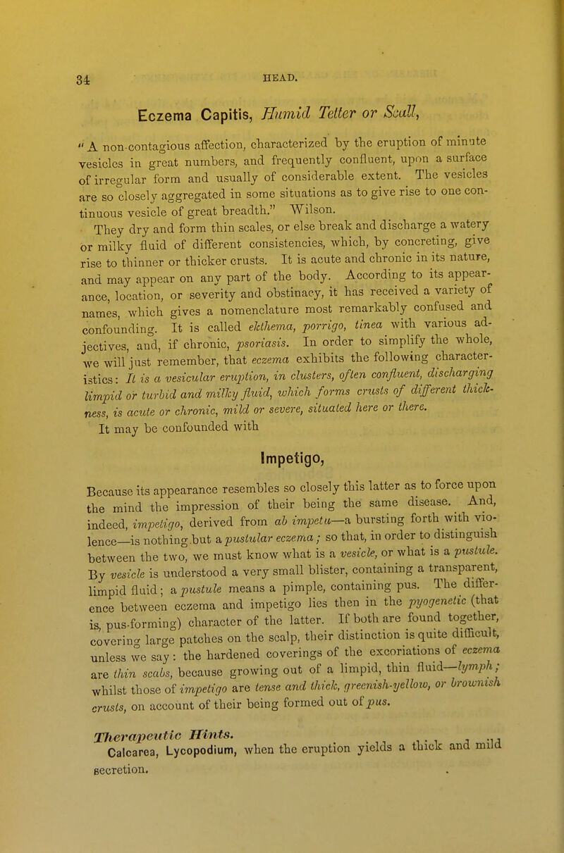 34: Eczema Capitis, Eumid Tetter or Scull,  A non-contagious affection, cliaracterized by tlie eruption of minute vesicles in great numbers, and frequently confluent, upon a surface of irregular form and usually of considerable extent. The vesicles are so closely aggregated in some situations as to give rise to one con- tinuous vesicle of great breadth. Wilson. • They dry and form thin scales, or else break and discbarge a watery or milky fluid of different consistencies, which, by concreting, give rise to thinner or thicker crusts. It is acute and chronic in its nature, and may appear on any part of the body. According to its appear- ance, location, or severity and obstinacy, it has received a variety of names, which gives a nomenclature most remarkably confused and confounding. It is called eJdhema, porrigo, tinea with various ad- jectives, and, if chronic, psoriasis. In order to simplify the whole, we will'just remember, that eczema exhibits the following character- istics: II is a vesicular enqjiion, in clusters, often confluent, discharging limpid or turbid and milky fluid, which forms crusts of different thick- ness, is acute or chronic, mild or severe, situated here or there. It may be confounded with Impetigo, Because its appearance resembles so closely this latter as to force upon the mind the impression of their being the same disease. And, indeed, impetigo, derived from ab impetu—a bursting forth with vio- lence—is nothing.but a pustular eczema; so that, in order to distinguish between the tw<^ we must know what is a vesicle, or what is a pustule. By vesicle is understood a very small blister, containing a transparent, limpid fluid; a pustule means a pimple, containing pus. The differ- ence between eczema and impetigo lies then in the pyogenetic (that is pus-forming) character of the latter. If both are found together, covering large patches on the scalp, their distinction is quite difficult, unless vve say: the hardened coverings of the excoriations of eczema are thin scabs, because growing out of a limpid, thin fimd-lymph,' whilst those of i7npetigo are tense and thick, greenish^Tjelloxo, or brownish crusts, on account of their being formed out o£pus. Xherapeiitic Hints. Calcarea, Lycopodium, when the eruption yields a thick and miia Becretion.