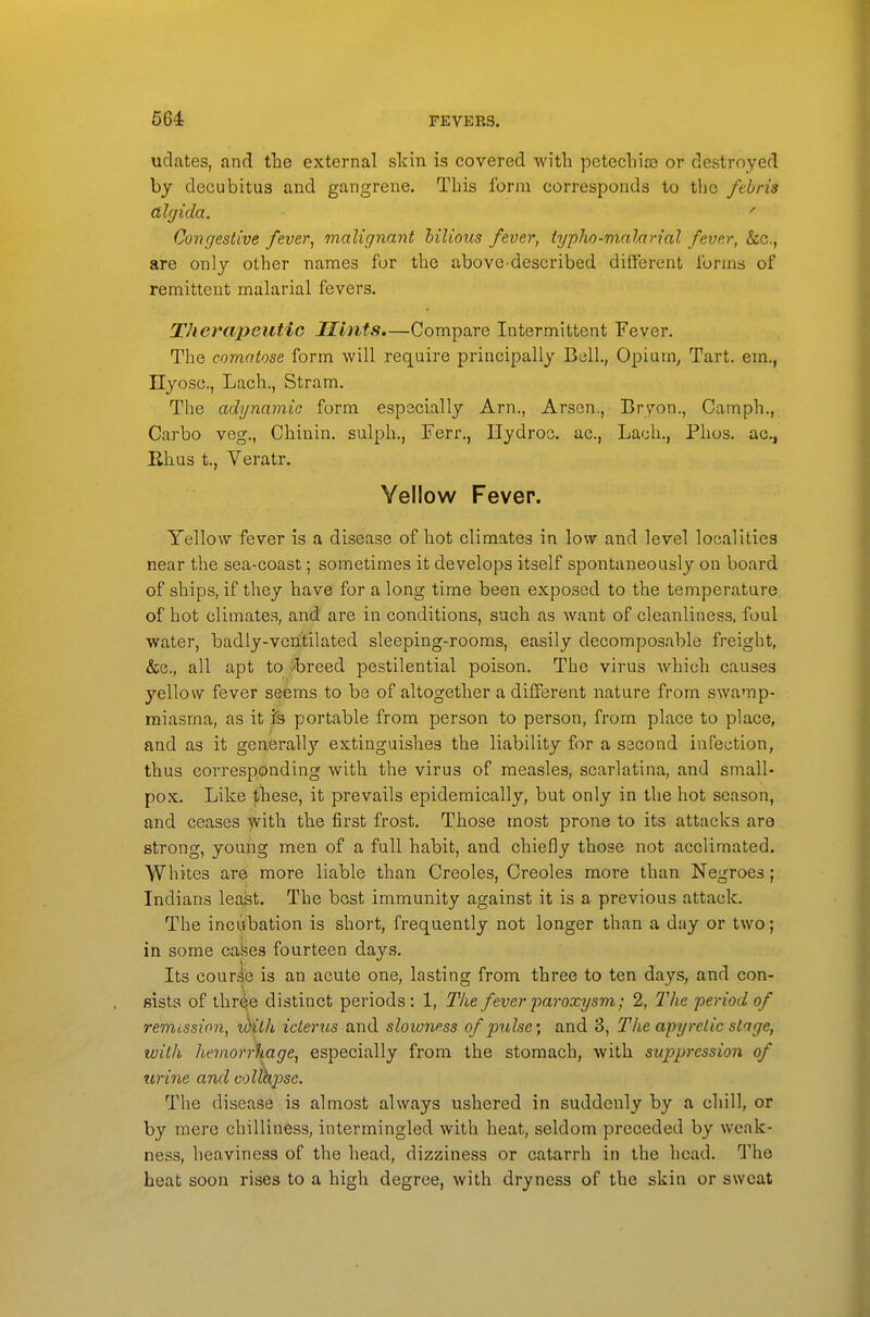 udates, and the external slcin is covered with petechias or destroyed by decubitus and gangrene. This form corresponds to the fthris dlcjida.  Co7)gestive fever, malignant hilious fever, iypho-malarial fever, &c., are only other names for the above-described different forms of remittent malarial fevers. Therapeutic Mints.—Compare Intermittent Fever, The comatose form will require principally Bell., Opium, Tart, em., Hyosc, Lach., Stram, The adynamic form especially Arn., Arsen., Bryon., Camph., Carbo veg., Chinin, sulph., Ferr., Hydroc. ac, Lach., Phos. ac, Rhus t., Veratr. Yellow Fever. Yellow fever is a disease of hot climates in low and level localities near the sea-coast; sometimes it develops itself spontaneously on board of ships, if they have for a long time been exposed to the temperature of hot climates, and are in conditions, such as want of cleanliness, foul water, badly-verl'tilated sleeping-rooms, easily decomposable freight, &c., all apt to 'breed pestilential poison. The virus which causes yellow fever seems to be of altogether a different nature from swamp- miasma, as it ?s portable from person to person, from place to place, and as it generally extinguishes the liability for a second infection, thus corresponding with the virus of measles, scarlatina, and small- pox. Like |;hese, it prevails epidemically, but only in the hot season, and ceases with the first frost. Those most prone to its attacks are strong, young men of a full habit, and chiefly those not acclimated. Whites are more liable than Creoles, Creoles more than Negroes; Indians least. The best immunity against it is a previous attack. The inciitbation is short, frequently not longer than a day or two; in some cafees fourteen days. Its courie is an acute one, lasting from three to ten days, and con- sists of three distinct periods: 1, Tlie fever paroxysm; 2, The period of remission, iditk icterus and slowness of pulse; and 3, The apyretic stage, with hev%orr\age, especially from the stomach, with suppression of urine and colfkpse. The disease is almost always ushered in suddenly by a chill, or by mere chilliness, intermingled with heat, seldom preceded by weak- ness, heaviness of the head, dizziness or catarrh in the head. The heat soon rises to a high degree, with dryness of the skin or sweat