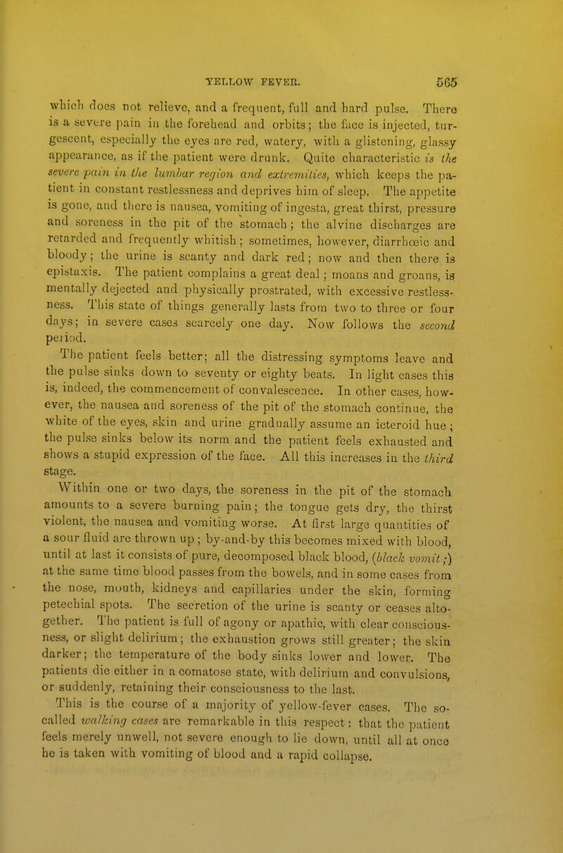 wbioli does not relieve, and a frequent, full and hard pulse. There is a severe pain in the forehead and orbits; the face is injected, tur- gescent, especially the eyes are red, watery, with a glistening, glassy appearance, as if the patient were drunk. Quite characteristic is the severe pain in the lumbar region and exiremilies, which keeps the pa- tient in constant restlessness and deprives him of sleep. The appetite is gone, and there is nausea, vomiting of ingesta, great thirst, pressure and soreness in the pit of the stomach ; the alvine discharges are retarded and frequently whitish; sometimes, however, diarrhoeic and bloody; the urine is scanty and dark red; now and then there is epistaxis. The patient complains a great deal; moans and groans, is mentally dejected and physically prostrated, with excessive restless- ness. This state of things generally lasts from two to three or four days; in severe cases scarcely one day. Now follows the second peiiod. The patient feels better; all the distressing symptoms leave and the pulse sinks down to seventy or eighty beats. In light cases this is, indeed, the commencement of convalescence. In other cases, how- ever, the nausea and soreness of the pit of the stomach continue, the white of the eyes, skin and urine gradually assume an icteroid hue; the pulse sinks below its norm and the patient feels exhausted and shows a stupid expression of the face. All this increases in the third stage. Within one or two days, the soreness in the pit of the stomach amounts to a severe burning pain; the tongue gets dry, the thirst violent, the nausea and vomiting worse. At first large quantities of a sour fluid are thrown up ; by-and-by this becomes mixed with blood, until at last it consists of pure, decomposed black blood, {black vomit,-) at the same time blood passes from the bowels, and in some cases from the nose, muuth, kidneys and capillaries under the skin, forming petechial spots. The secretion of the urine is scanty or ceases alto- gether. The patient is full of agony or apathic, with clear conscious- ness, or slight delirium; the exhaustion grows still greater; the skin darker; the temperature of the body sinks lower and lower. The patients die either in a comatose state, with delirium and convulsions, or suddenly, retaining their consciousness to the last. This is the course of a majority of yellow-fever cases. The so- called wallcing cases are remarkable in this respect: that the patient feels merely unwell, not severe enough to lie down, until all at once be is taken with vomiting of blood and a rapid collapse.