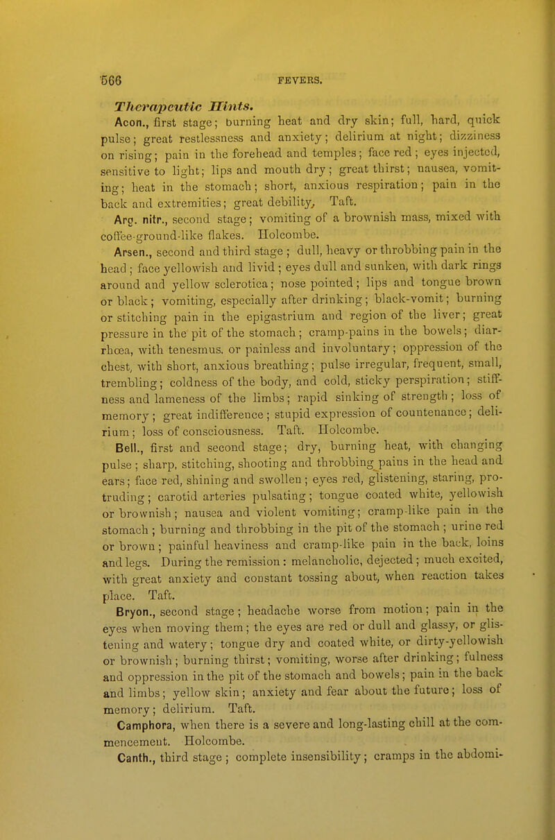 Therapeutic Mints. Aeon., first stage; burning heat and dry skin; full, hard, quick pulse; great restlessness and anxiety; delirium at night; dizziness on rising; pain in the forehead and temples; face red ; eyes injected, sensitive to light; lips and mouth dry; great thirst; nausea, vomit- ing; heat in the stomach; short, anxious respiration; pain in the back and extremities; great debility^ Taft. Arg. nitr., second stage; vomiting of a brownish mass, mixed with coff'ee-ground-like flakes. Holcombe. Arsen., second and third stage ; dull, heavy or throbbing pain in the head ; face yellowish and livid ; eyes dull and sunken, with dark rings around and yellow sclerotica; nose pointed; lips and tongue brown or black; vomiting, especially after drinking; black-vomit; burning or stitching pain in the epigastrium and region of the liver; great pressure in the pit of the stomach; cramp-pains in the bowels; diar- rhoea, with tenesmus, or painless and involuntary; oppression of the chest, with short, anxious breathing; pulse irregular, frequent, small, trembling; coldness of the body, and cold, sticky perspiration; stiff- ness and lameness of the limbs; rapid sinking of strength ; loss of memory ; great indifference ; stupid expression of countenance; deli- rium ; loss of consciousness. Taft. Holcombe. Bell., first and second stage; dry, burning heat, with changing pulse ; sharp, stitching, shooting and throbbing pains in the head and ears; face red, shining and swollen; eyes red, glistening, staring, pro- truding ; carotid arteries pulsating; tongue coated white, yellowish or brownish; nausea and violent vomiting; cramp-like pain in the stomach ; burning and throbbing in the pit of the stomach ; urine red or brown; painful heaviness and cramp-like pain in the back, loins and legs. During the remission : melancholic, dejected; much excited, with great anxiety and constant tossing about, when reaction takes place. Taft. Bryon., second stage ; headache worse from motion; pain in the eyes when moving them; the eyes are red or dull and glassy, or glis- tening and watery; tongue dry and coated white, or dirty-yellowish or brownish; burning thirst; vomiting, worse after drinking; fulness and oppression in the pit of the stomach and bowels; pain in the back and limbs; yellow skin; anxiety and fear about the future; loss of memory; delirium, Taft. Camphora, when there is a severe and long-lasting chill at the com- mencement. Holcombe. Canth., third stage ; complete insensibility; cramps in the abdomi-