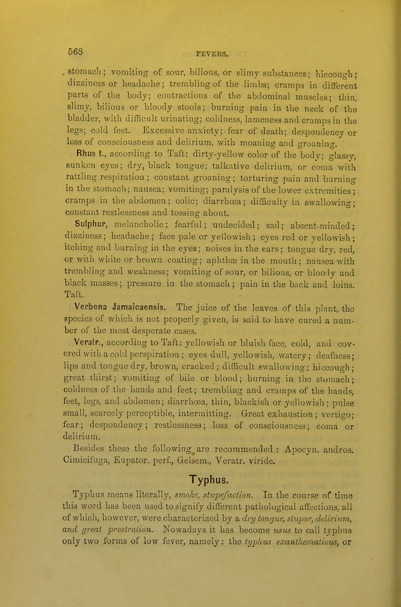 , Stomach; vomiting of sour, bilious, or slimj substances; liiccough; dizziness or headache; trembling of the limbs; cramps in different parts of the body; contractions of the abdominal muscles; thin, slimy, bilious or bloody stools; burning pain in the neck of the bladder, with difficult urinating; coldness, lameness and cramps in the legs; cold feet. Excessive anxiety; fear of death; despondency or loss of consciousness and delirium, with moaning and groaning. Rhus t., according to Taft: dirty-yellow color of the body; glassy, sunken eyes; dry, black tongue; talkative delirium, or coma with rattling respiration; constant groaning; torturing pain and burning in the stomacli; nausea; vomiting; paralysis of the lower extremities; cramps in the abd.omen; colic; diarrhoea; difficulty in swallowing; constant restlessness and tossing about. Sulphur, melancholic; fearful; undecided; sad; absent-minded; dizziness; headache ; face pale or yellowish ; eyes red or yellowish ; itching and burning in the eyes; noises in the ears; tongue dry, red, or with white or brown coating; aphtha) in the mouth; nausea Avith trembling and weakness; vomiting of sour, or bilious, or bloody and black masses; pressure in the stomach; pain in the back and loins. Taft. Verbena Jamaicaensis. The juice of the leaves of this plant, the species of which is not properly given, is said to have cured a num- ber of the most desperate cases. Veratr., according to Taft: yellowish or bluish face, cold, and cov- ered with a cold perspiration ; eyes dull, yellowish, watery; deafness; lips and tongue dry, brown, cracked ; difficult swallowing; hiccough; great thirst; vomiting of bile or blood; burning in the stomach; coldness of the hands and feet; trembling and cramps of the hands, feet, legs, and abdomen; diarrhoea, thin, blackish or yellowish ; pulse small, scarcely perceptible, intermitting. Great exhaustion; vertigo; fear; despondency; restlessness; loss of consciousness; coma or delirium. Besides these the following^.are recommended: Apocyn. andros. Cimicifuga, Eupator. perf., Gelsem., Veratr. viride. Typhus. Typhus means literally, smoke, stupefaction. In the course of time this word has been used to signify different pathological affections, all of which, however, were characterized by a dry tongue, stupor, delirium, and great prostration. Nowadays it has become usus to call typhus only two forms of low fever, namely: the typhus exanthematious, or