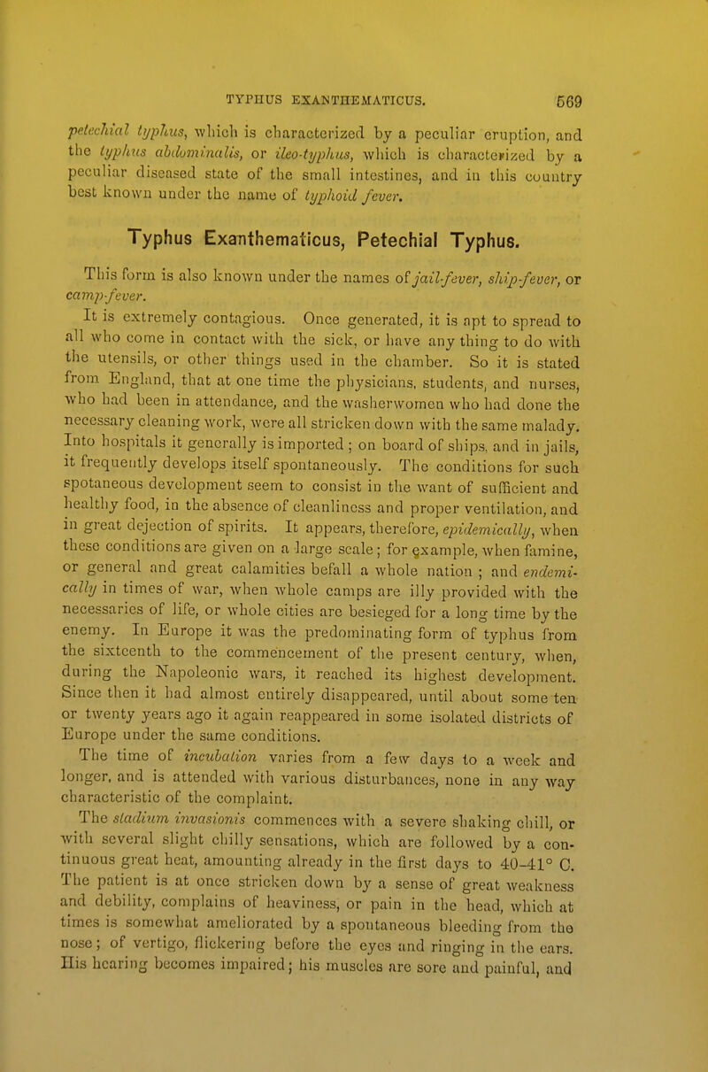 petechial typhus, which is characterized by a peculiar eruption, and the typhus ahduminalis, or ileo-typhus, wliich is charactcKized by a peculiar diseased state of the small intestines, and in this country best known under the name of typhoid fever. Typhus Exanthemaiicus, Petechial Typhus. This form is also knoAvn under the names of jail-fever, ship-fever, or campfever. It is extremely contagious. Once generated, it is apt to spread to all who come in contact with the sick, or have any thing to do with the utensils, or other things used in the chamber. So it is stated from England, that at one time the physicians, students, and nurses, who had been in attendance, and the washerwomen who had done the necessary cleaning work, were all stricken down with the same malady. Into hospitals it generally is imported ; on board of ships, and in jails, it frequently develops itself spontaneously. The conditions for such spotaneous development seem to consist in the want of sufScient and healthy food, in the absence of cleanliness and proper ventilation, and in great dejection of spirits. It appears, therefore, epidemically, when these conditions are given on a large scale; for §xample, when famine, or general and great calamities befall a whole nation ; and endemi- cally in times of war, when whole camps are illy provided with the necessaries of life, or whole cities are besieged for a long time by the enemy. In Europe it was the predominating form of typhus from the sixteenth to the commencement of the present century, when, during the Napoleonic wars, it reached its highest development. Since then it had almost entirely disappeared, until about some ten- or twenty years ago it again reappeared in some isolated districts of Europe under the same conditions. The time of incubation varies from a few days to a week and longer, and is attended with various disturbances, none in any way characteristic of the complaint. The stadium invasionis commences with a severe shaking chill, or with several slight chilly sensations, which are followed by a con- tinuous great heat, amounting already in the first days to 40-41° 0. The patient is at once stricken down by a sense of great weakness and debility, complains of heaviness, or pain in the head, which at times is somewhat ameliorated by a spontaneous bleeding from the nose; of vertigo, flickering before the eyes and ringing in the ears. His hearing becomes impaired; his muscles are sore and painful, and