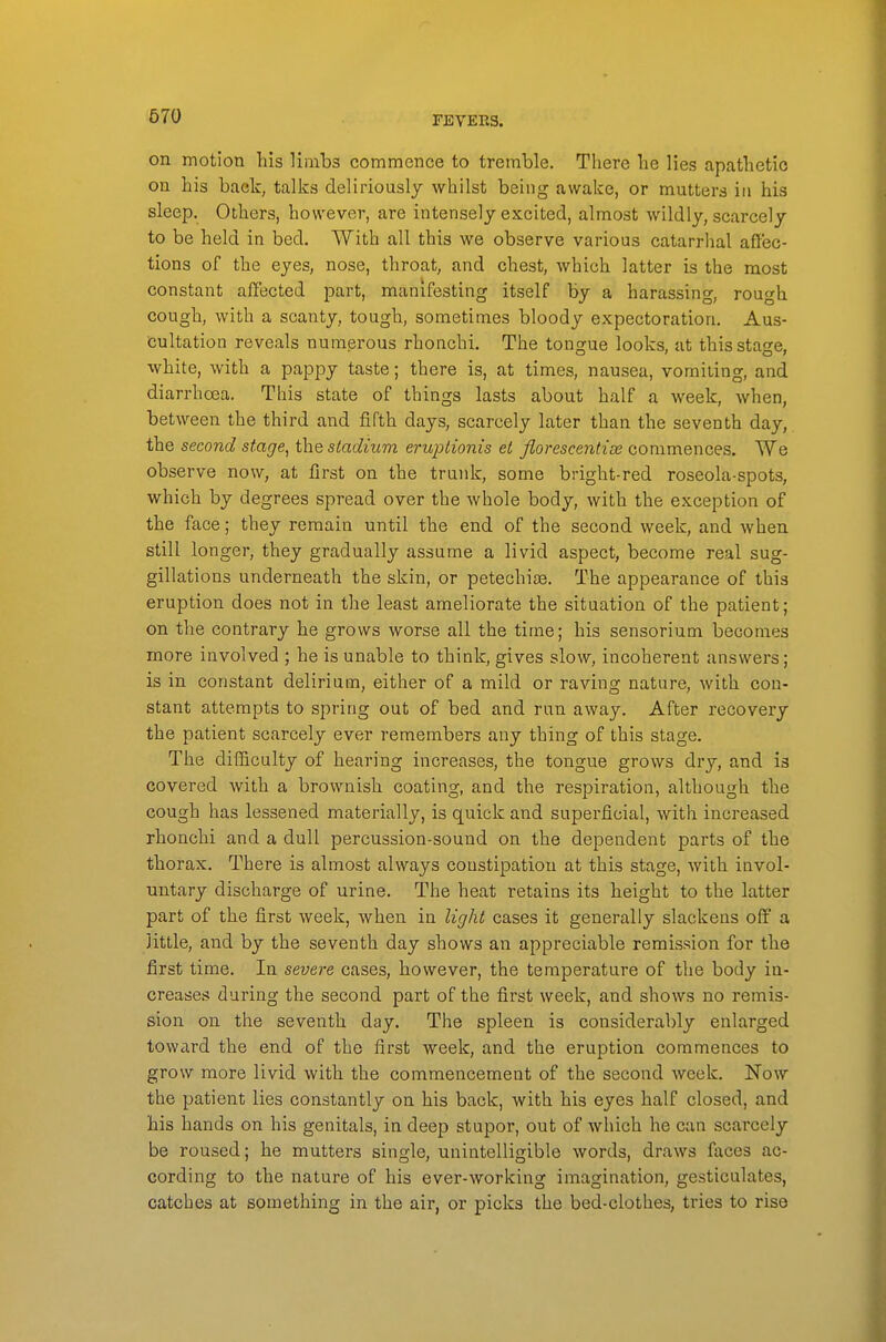 on motion his limbs commence to tremble. There he lies apathetic on his back, talks deliriously whilst being awake, or mutters in his sleep. Others, however, are intensely excited, almost wildly, scarcely to be held in bed. With all this we observe various catarrhal affec- tions of the eyes, nose, throat, and chest, which latter is the most constant affected part, manifesting itself by a harassing, rough cough, with a scanty, tough, sometimes bloody expectoration. Aus- cultation reveals numerous rhonchi. The tongue looks, at this stage, white, with a pappy taste; there is, at times, nausea, vomiiing, and diarrhoea. This state of things lasts about half a week, when, between the third and fifth days, scarcely later than the seventh day, the second stage, the stadium eruptionis et florescentise commences. We observe now, at first on the trunk, some bright-red roseola-spots, which by degrees spread over the whole body, with the exception of the face; they remain until the end of the second week, and when still longer, they gradually assume a livid aspect, become real sug- gillations underneath the skin, or petechise. The appearance of this eruption does not in the least ameliorate the situation of the patient; on the contrary he grows worse all the time; his sensorium becomes more involved ; he is unable to think, gives slow, incoherent answers; is in constant delirium, either of a mild or raving nature, with con- stant attempts to spring out of bed and run away. After recovery the patient scarcely ever remembers any thing of this stage. The difficulty of hearing increases, the tongue grows dry, and is covered with a brownish coating, and the respiration, although the cough has lessened materially, is quick and superficial, with increased rhonchi and a dull percussion-sound on the dependent parts of the thorax. There is almost always constipation at this stage, with invol- untary discharge of urine. The heat retains its height to the latter part of the first week, when in light cases it generally slackens off a little, and by the seventh day shows an appreciable remission for the first time. In severe cases, however, the temperature of the body in- creases during the second part of the first week, and shows no remis- sion on the seventh day. The spleen is considerably enlarged toward the end of the first week, and the eruption commences to grow more livid with the commencement of the second week. Now the patient lies constantly on his back, with his eyes half closed, and his hands on his genitals, in deep stupor, out of which he can scarcely be roused; he mutters single, unintelligible words, draws faces ac- cording to the nature of his ever-working imagination, gesticulates, catches at something in the air, or picks the bed-clothes, tries to rise
