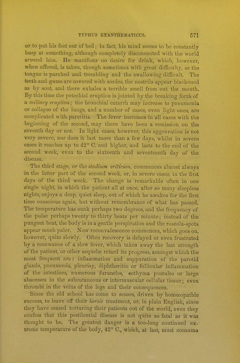 or to put Ins feet out of bed; in fact, his mind seems to be constantly busy at vsomething, although completely disconnected with the world around him. He manifests no desire for drink, which, however, when offered, is taken, though sometimes with great difficulty, as the tongue is parched and trembling and the swallowing difficult. The teeth and gums are covered with sordes, the nostrils appear blackened as by soot, and there exhales a terrible smell from out the mouth. By this time the petechial eruption is jointed by the breaking forth of a miliary erupdon; the bronchial catarrh may increase to pneumonia or collapse of the lungs, and a number of cases, even light ones, are complicated with parotitis. The fever increases in all cases with the beginning of the second, may there have been a remission on the seventh day or not. In light cases, however, this aggravation is not very severe, nor does it last more than a few days, whilst in severe cases it reaches up to 42° 0. and higher, and lasts to the end of the second week, even to the sixteenth and seventeenth day of the disease. The third stage, or the stadium criticum, commences almost always in the latter part of the second week, or, in severe cases, in the first days of the third week. The change is remarkable often in one single night, in which the patient all at once, after so many sleepless nights, enjoys a deep, quiet sleep, out of which he awakes for the first time conscious again, but without remembrance of what has passed. The temperature has sunk perhaps two degrees, and the frequency of the pulse perhaps twenty to thirty beats per minute; instead of the pungent heat, the body is in a gentle perspiration and the roseola-spots appear much paler. Now reconvalescence commences, which goes on, however, quite slowly. Often recovery is delayed or even frustrated by a renewance of a slow fever, which takes away the last strength of the patient, or other sequelce retard its progress, amongst which the most frequent are: inflammation and suppuration of the parotid glands, pneumonia, pleurisy, diphtheritic or follicular inflammation of the intestines, numerous furuncles, ecthyma pustules or large abscesses in the subcutaneous or intermuscular cellular tissue; even thrombi in the veins of the legs and their consequences. Since the old school has come to senses, driven by homoeopathic success, to leave oft' their heroic treatment, or, in plain English, since they have ceased torturing their patients out of the world, even they confess that this pestilential disease is not quite so fatal as it was thought to be. The greatest danger is a too-long continued ex- treme temperature of the body, 42° C, which, at last, must consume