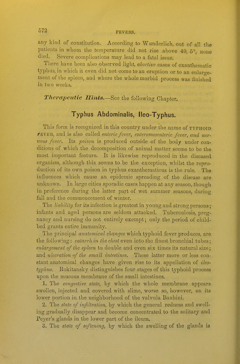 FEVERS. any kind of constitution. According to Wunderlicli, out of all the patients in wbom the temperature did not rise above 40, 5°, nona died. Severe complications may lead to a fatal issue. Tliere have been also observed light, abortive cases of exanthematic typhus, in which it even did not come to an eruption or to an enlarge- ment of the spleen, and where the whole morbid process was finished in two weeks. Therajjeutic Hints—See the following Chapter. Typhus Abdominalis, l!eo-Typhus. This form is recognized in this country under the name of typhoid f&YEU, and is also called enteric fever, enteromesenteric fever, and ner- vous fever. Its poison is produced outside of the body under con- ditions of which the decomposition of animal matter seems to be the most important feature. It is likewise reproduced in the diseased organism, although this seems to be the exception, whilst the repro- duction of its own poison in typhus exanthematicus is the rule. The influences which cause an epidemic spreading of the disease are unknown. In large cities sporadic cases happen at any season, though in preference during the latter part of wet summer seasons, during fall and the commencement of winter. The liability for its infection is greatest in young and strong persons; infants and aged persons are seldom attacked. Tuberculosis, preg- nancy and nursing do not entirely exempt; only the period of child- bed grants entire immunity. The principal anatomical changes which typhoid fever produces, are the following: catarrh in the chest even into the finest bronchial tubes; enlargement of the spleen to double and even six times its natural size; and xdceration of the small intestines. These latter more or less con- stant anatomical changes have given rise to its appellation of ilea- typhus. Eokitansky distinguishes four stages of this typhoid process upon the mucous membrane of the small intestines. 1. The congestive state, by Avhich the whole membrane appears swollen, injected and covered with slime, worse so, however, on its lower portion in the neighborhood of the valvula Bauhini. 2. The state of infiltration, by which the general redness and swell- ing gradually disappear and become concentrated to the solitary and Peyer's glands in the lower part of the ileum. 3. The state of softening, by which the swelling of the glands is