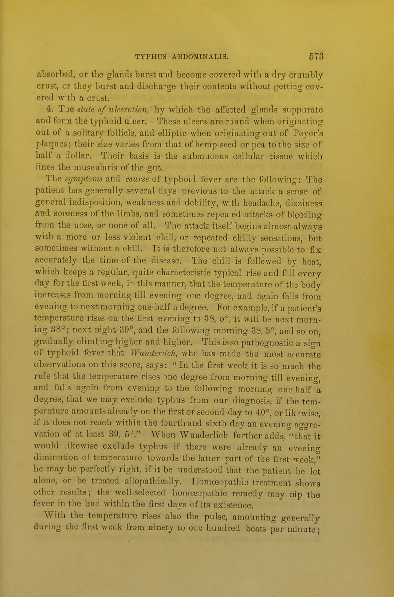 absorbed, or tbe glands burst and become covered witli a dry crumbly crust, or they burst and discharge their contents without getting cov- ered witb a crust. 4. The s/«/e of idceralion, by which the affected glands suppurate and form the typhoid ulcer. These ulcers are round when originating out of a solitary follicle, and elliptic when originating out of Peycr's plaques; their size varies from that of hemp-seed or pea to the size of balf a dollar. Their basis is the submucous cellular tissue which lines the muscularis of the gut. The symptoms and course of typhoid fever are the following: The patient has generally several days previous to the attack a sense of general indisposition, weakness and debility, with headache, dizziness and soreness of the limbs, and sometimes repeated attacks of bleeding from the nose, or none of all. The attack itself begins almost always with a more or less violent chill, or repeated chilly sensntions, but sometimes without a chill. It is therefore not always possible to fix accurately the time of the disease. The chill is followed by heat, which keeps a regular, quite characteristic typical rise and fjll every day for the first week, in this manner, that the temperature of the body increases from morning till evening one degree, and again falls from evening to next morning one-half a degree. For example, if a patient's temperature rises on the first evening to 38, 5° it will be next morn- ing 38°; next night 39°, and the following morning 38, 5°, and so on, gradually climbing higher and higher. This is so pathognostic a sign of typhoid fever that Wunderlich, who has made the most accurate observations on this score, says:  In the first week it is so much the rule that the temperature rises one degree from morning till evening, and falls again from evening to tbe following morning one half a degree, that we may exclude typhus from onr diagnosis, if the tem- perature amounts already on the first or second day to 40°, orlik .Mvise, if it does not reach within the fourth and sixth day an evenin- a-trra- vation of at least 39, 5°. When Wunderlich farther adds, that it would likewise exclude typhus if there were already an evening diminution of temperature towards the latter part of the first week, he may be perfectly right, if it be understood that the patient be let alone, or be treated allopathically, Ilomoeopathic treatment shows other results; the well-selected homcx;opathic remedy may nip the fever in the bud within the finst days of its existence. With the temperature rises also the pulse, amounting generally during the first week from ninety to one hundred beats per minute;