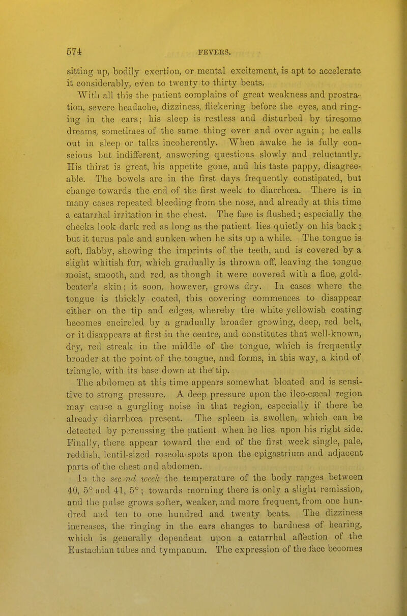 sitting xip, bodily exertion, or mental excitement, is apt to accelerate it considerably, even to twenty to thirty beats. Witli all this the patient complains of great weakness and prostra- tion, severe headache, dizziness, flickering before the eyes, and ring- ing in the ears; his sleep is restless and disturbed by tiresome dreams, sometimes of the same thing over and over again; he calls out in sleep or talks incoherently. When awake he is fully con- scious but indifferent, answering questions slowly and reluctantly. His thirst is great, his appetite gone, and his taste pappy, disagree- able. The bowels are in the lirst days frequently constipated, but chancre towards the end of the first week to diarrhoea. There is in many cases repeated bleeding from the nose, and already at this time a catarrhal irritation in the chest. The face is flushed; especially the cheeks look dark red as long as the patient lies quietly on his back; but it turns pale and sunken when he sits up a while. The tongue is soft, flabby, showing the imprints of the teeth, and is covered by a slight whitish fur, which gradually is thrown off, leaving the tongue moist, smooth, and red, as though it were covered with a fine, gold- beater's skin; it soon, however, grows dry. In cases where the tongue is thickly coated, this covering commences to disappear either on the tip and edges, whereby the Avhite yellowish coating becomes encircled by a gradually broader growing, deep, red belt, or it disappears at first in the centre, and constitutes that well-known, dry, red streak in the middle of the tongue, which is frequently broader at the point of the tongue, and forms, in this way, a kind of triangle, with its base down at the'tip. The abdomen at this time appears somewhat bloated and is sensi- tive to strong pressure. A deep pressure upon the ileo-cjBcal region may cause a gurgling noise in that region, especially if there be already diarrhoea present. The spleen is swollen, which can be detected by percussing the patient when he lies upon his right side. Finally, there appear toward the end of the first week single, pale, reddish, Icntil-sized roseola-spots upon the epigastrium and adjacent parts of the chest and abdomen. r.i the sec ml lueelc the temperature of the body ranges between 40, 5° and 41, 5° ; towards morning there is only a slight remission, and the pulse grows softer, weaker, and more frequent, fi'om one hun- dred and ten to one hundred and twenty beats. The dizziness increa.scs, the ringing in the ears changes to hardness of hearing, which is generally dependent upon a catarrhal affection of the Eustachian tubes and tympanum. The expression of the face becomes