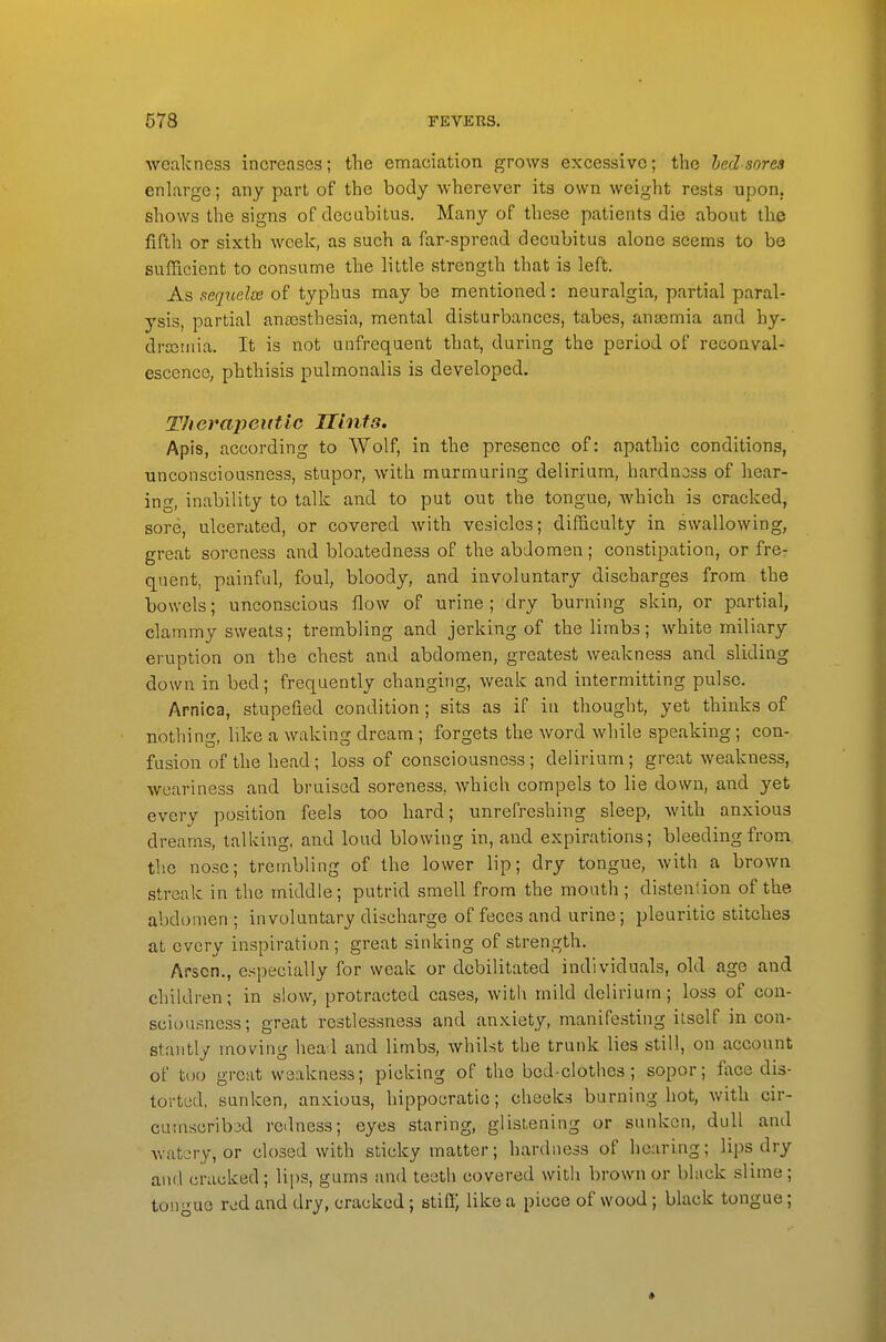 weakness increases; tlie emaciation grows excessive; the bedsores enlarge; any part of the body wherever its own weight rests upon, shows the signs of decabitus. Many of these patients die about the fifth or sixth weelc, as such a far-spread decubitus alone seems to be sufficient to consume the little strength that is left. As sequelse of typhus may be mentioned: neuralgia, partial paral- ysis, partial antesthesia, mental disturbances, tabes, anaemia and hy- drcotiiia. It is not unfrequent that, during the period of reconval- escence, phthisis pulmonalis is developed. TJierapeutlc Hints. Apis, according to Wolf, in the presence of: apathic conditions, unconsciousness, stupor, with murmuring delirium, hardnoss of hear- ing, inability to talk and to put out the tongue, which is cracked, sore, ulcerated, or covered with vesicles; difficulty in swallowing, great soreness and bloatedness of the abdomen; constipation, or fre- quent, painful, foul, bloody, and involuntary discharges from the bowels; unconscious flow of urine ; dry burning skin, or partial, clammy sweats; trembling and jerking of the limbs; white miliary eruption on the chest and abdomen, greatest weakness and sliding down in bed; frequently changing, weak and intermitting pulse. Arnica, stupefied condition ; sits as if in thought, yet thinks of nothing, like a waking dream; forgets the word while speaking; con- fusion of the head; loss of consciousness ; delirium; great weakness, weariness and bruised soreness, which compels to lie down, and yet every position feels too hard; unrefreshing sleep, with anxious dreams, talking, and loud blowing in, and expirations; bleeding from the nose; trembling of the lower lip; dry tongue, with a brown streak in the middle; putrid smell from the mouth; distention of the abdomen; involuntary discharge of feces and urine; pleuritic stitches at every inspiration ; great sinking of strength. Arson., especially for weak or debilitated individuals, old age and children; in slow, protracted cases, with mild delirium; loss of con- sciousness; great restlessness and anxiety, manifesting itself in con- stantly moving head and limbs, whilst the trunk lies still, on account of too great weakness; picking of the bed-clothes; sopor; face dis- torted, sunken, anxious, hippocratic; cheeks burning hot, with cir- cumscribed redness; eyes staring, glistening or sunken, dull and Avatery, or closed with sticky matter; hardness of hearing; lips dry and crac:ked; bps, gums and teeth covered with brown or black slime; ton uo rod and dry, cracked; stiil) like a piece of wood; black tongue;