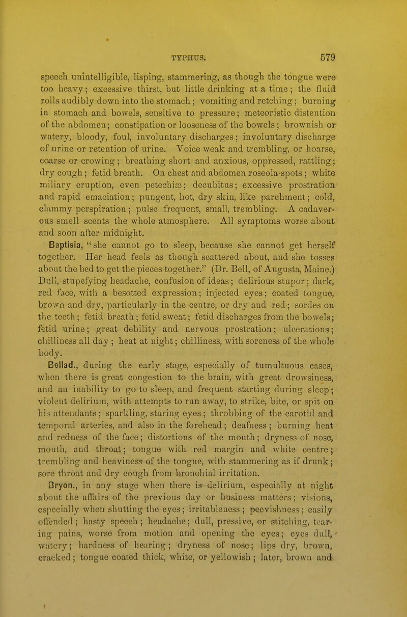 speecli uniatelligible, lisping, stammering, as tboiigTi tlie tongue were too heavy; excessive thirst, but little drinking at a time ; the fluid rolls audibly down into the stomach ; vomiting and. retching; burning in stomach and bowels, sensitive to pressure; meteoristic distention of the abdomen; constipation or looseness of the bowels; brownish or watery, bloody, foul, involuntary discharges; involuntary discharge of urine or retention of urine. Voice weak and trembling, or hoarse, coarse or crowing; breathing short and anxious, oppressed, rattling; dry congh ; fetid breath. On chest and. abdomen roseola-spots ; white miliary eruption, even petechiro; decubitus; excessive prostration and rapid emaciation; pungent, hot, dry skin, like parchment; cold, clammy perspiration ; puljie frequent, small, trembling. A cadaver- ous smell scents the whole atmosphere. All symptoms worse about and soon after midnight. Baptisia,  she cannot go to sleep, because she cannot get herself together. Her head feels as though scattered about, and she tosses about the bed to get the pieces together. (Dr. Bell, of Augusta, Maine.) Dull, stupefying headache, confusion of ideas; delirious stupor; dark, red fj-ce, with a besotted expression; injected eyes; coated tongue, bro yn and dry, particularly in the centre, or dry and red; sordes on the teeth; fetid breath; fetid sweat; fetid discharges from the bowels; fetid urine; great debility and nervous prostration; ulcerations; chilliness all day ; heat at night; chilliness, with soreness of the whole body. Bellad., during the early stage, especially of tumultuous cases, when there is great congestion to the brain, with great drowsiness, and an inability to go to sleep, and frequent starting during sleep; violent delirium, with attempts to run away, to strike, bite, or spit on his attendants; sparkling, staring eyes; throbbing of the carotid and temporal arteries, and also in the forehead; deafness; burning heat and redness of the face; distortions of the mouth; dryness of nose, mouth, and throat; tongue Avitb red margin and white centre; trembling and heaviness of the tongue, with stammering as if drunk; sore tbroat and dry cough from bronchial irritation. □ryon., in any stage when there is delirium, especially at night about the affairs of the previous day or business matters; visions, especially when shutting the eyes; irritablencss; peevishness; easily offended; hasty speech; headache; dull, pressive, or stitching, tear- ing pains, worse from motion and opening the eyes; eyes dull,' watery; hardness of hearing; dryness of nose; lips dry, brown, cracked; tongue coated thick, white, or yellowish; later, brown and