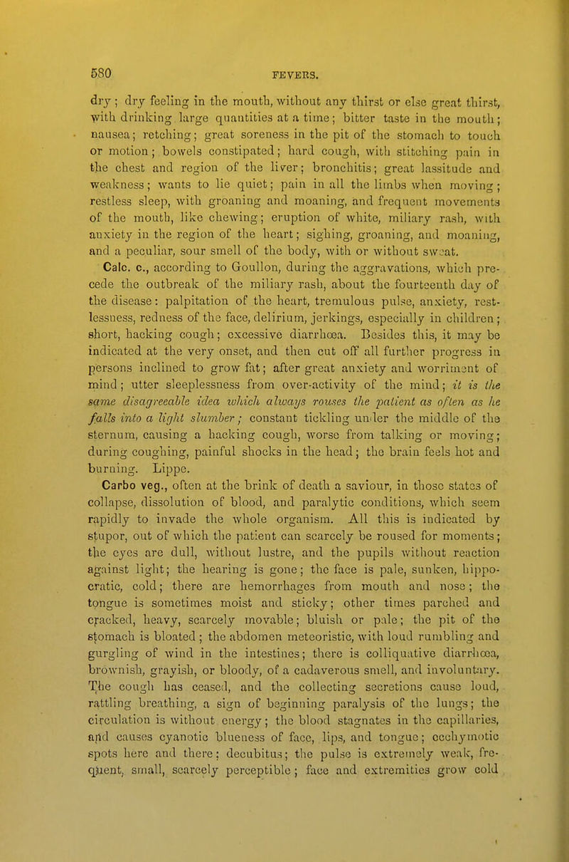 drj ; dry feeling in the mouth, without any thirst or else great thirst, yvith. drinking large quantities at a time; bitter taste in the mouth; nausea; retching; great soreness in the pit of the stomach to touch or motion; bowels constipated; hard cough, with stitching pain in the chest and region of the liver; bronchitis; great lassitude and weakness; wants to lie quiet; pain in all the limbs when moving; restless sleep, with groaning and moaning, and frequent movements of the mouth, like chewing; eruption of white, miliary rash, with anxiety in the region of the heart; sighing, groaning, and moaning, and a peculiar, sour smell of the body, Avith or without swi:at, Calc. c, according to Groullon, during the aggravations, which pre- cede the outbreak of the miliary rash, about the fourteenth day of the disease: palpitation of the heart, tremulous pulse, anxiety, rest- lessness, redness of the face, delirium, jerkings, especially in children; short, hacking cough; excessive diarrhoea. Besides this, it may be indicated at the very onset, and then cut off all furtlicr progress in persons inclined to grow fat; after great anxiety and worriment of mind ; utter sleeplessness from over-activity of the mind; it is the scime disagreeable idea ivhich alioaijs rouses the patient as often as he falls into a light slumber ; constant tickliag umler the middle of the sternum, causing a hacking cough, worse from talking or moving; during coughing, painful shocks in the head; the brain feels hot and burning. Lippe. Carbo veg., often at the brink of death a saviour, in those states of collapse, dissolution of blood, and paralytic conditions, which seem rapidly to invade the whole organism. All this is indicated by s^,upor, out of which the patient can scarcely be roused for moments; the eyes are dull, without lustre, and the pupils without reaction against light; the hearing is gone; the face is pale, sunken, hippo- cratic, cold; there are hemorrhages from mouth and nose; the tongue is sometimes moist and sticky; other times parched and clacked, heavy, scarcely movable; bluish or pale; the pit of the s|omach is bloated ; the abdomen meteoristic, with loud rumbling and gurgling of wind in the intestines; there is colliquative diarrhoea, brownish, grayish, or bloody, of a cadaverous smell, and involuntary. The cough has ceased, and the collecting secretions cause loud,. rattling breathing, a sign of beginning paralysis of the lungs; the circulation is without energy; the blood stagnates in the capillaries, artd causes cyanotic blueness of face, lips, and tongue; ccchjnnotio spots here and there; decubitus; the pulse is extremely weak, fre- qjient, small, scarcely perceptible ; face and extremities grow cold