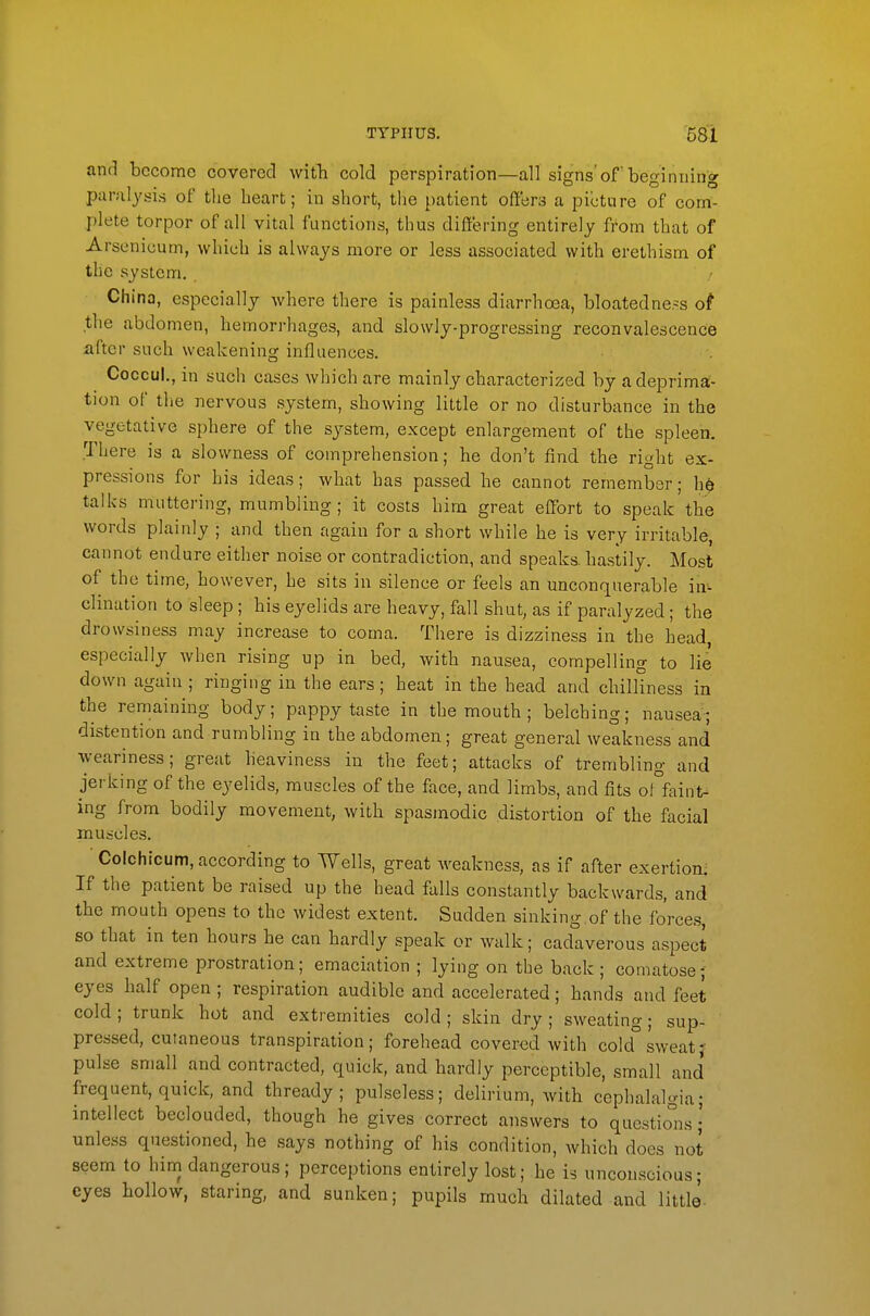 and become covered witb cold perspiration—all signs'of beginning paralysis of the heart; in short, the patient offers a picture of com- plete torpor of all vital functions, thus differing entirely from that of Arsenicum, which is always more or less associated with erethism of the system. China, especially where there is painless diarrhoea, bloatedne.^s of the abdomen, hemorrhages, and slowly-progressing reconvalescence lifter such weakening influences. Coccul., in such cases which are mainly characterized by adeprima- tion of the nervous system, showing little or no disturbance in the vegetative sphere of the system, except enlargement of the spleen. There is a slowness of comprehension; he don't find the right ex- pressions for his ideas; what has passed he cannot remember; h6 talks muttering, mumbling ; it costs him great effort to speak the words plainly ; and then again for a short while he is very irritable, cannot endure either noise or contradiction, and speaks, hastily. Most of the time, however, he sits in silence or feels an unconquerable hx^ clination to sleep ; his eyelids are heavy, fall shut, as if paralyzed; the drowsiness may increase to coma. There is dizziness in the head, especially when rising up in bed, with nausea, compelling to lie down again ; ringing in the ears; heat in the head and chilliness in the remaining body; pappy taste in the mouth ; belching; nausea; distention and rumbling in the abdomen; great general weakness and weariness; great heaviness in the feet; attacks of trembling and jerking of the eyelids, muscles of the face, and limbs, and fits o°faint- ing from bodily movement, with spasmodic distortion of the facial muscles. Colchicum, according to Wells, great weakness, as if after exertioni If the patient be raised up the head falls constantly backwards, and the mouth opens to the widest extent. Sudden sinking.of the forces, so that in ten hours he can hardly speak or walk; cadaverous aspect and extreme prostration; emaciation ; lying on the back ; comatose; eyes half open ; respiration audible and accelerated; hands and feet cold; trunk hot and extremities cold; skin dry; sweating; sup- pressed, cutaneous transpiration; forehead cover-ed with cold° sweat}' pulse small and contracted, quick, and hardly perceptible, small and frequent, quick, and thready; pulseless; delirium, with cephalalgia; intellect beclouded, though he gives correct answers to questions • unless questioned, he says nothing of his condition, which does not seem to him dangerous; perceptions entirely lost; he is unconscious; eyes hollow, staring, and sunken; pupils much dilated and little-