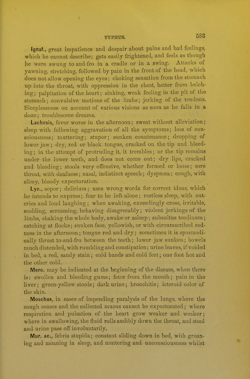 Ignat., great impatience and despair about pains and bad feelings, which he cannot describe; gets easily frightened, and feels as though he were swung to and fro in a cradle or in a swing. Attacks of yawning, stretching, followed by pain in the front of the head, which does not allow opening the eyes; choking sensation from the stomach up into the throat, with oppression in the chest, better from belch- ing; palpitation of the heart; sinking, weak feeling in the pit of the stomach; convulsive motions of the limbs; jerking of the tendons. Sleeplessness on account of various visions as soon as he falls in a doze; troublesome dreams. Lachesis, fever worse in the afternoon; sweat without alleviation; sleep with following aggravation of all the symptoms; loss of con- sciousness; muttering; stupor; sunken countenance; dropping of lower jaw; dry, red or black tongue, cracked on the tip and bleed- ing ; in the attempt of protruding it, it trembles; or the tip remains under the lower teeth, and does not come out; dry lips, cracked and bleeding; stools very offensive, whether formed or loose; sore throat, with deafness; nasal, indistinct speech; dyspnoea; cough, with slimy, bloody expectoration. Lye, sopor; delirium; uses wrong words for correct ideas, which he intends to express; fear to be left alone; restless sleep, with out- cries and loud laughing; when awaking, exceedingly cross, irritable, scolding, screaming, behaving disagreeably; violent jerkings of the limbs, shaking the whole body, awake or asleep; subsultus tendinum; catching at flocks; sunken face, yellowish, or with circumscribed red- ness in the afternoon; tongue red and dry; sometimes it is spasmodi- cally thrust to-and-fro between the teeth; lower jaw sunken; bowels much distended, with rumbling and constipation; urine leaves, if voided in bed, a red, sandy stain; cold hands and cold feet; one foot hot and the other cold. Merc, may be indicated at the beginning of the disease, when there is: swollen and bleeding gums; fetor from the mouth; pain in the liver; green-yellow stools; dark urine; bronchitis; icteroid color of the skin. Moschus, in cases of impending paralysis of the lungs, where the cough ceases and the collected mucus cannot be expectorated; where respiration and pulsation of the heart grow weaker and weaker; where in swallowing, the fluid rolls audibly down the throat, aud stool and urine pass off involuntarily. Mup. ac, febris stupida; constant sliding down in bed, with groan- ing and moaning in sleep, and muttering and unconsciousness whilst