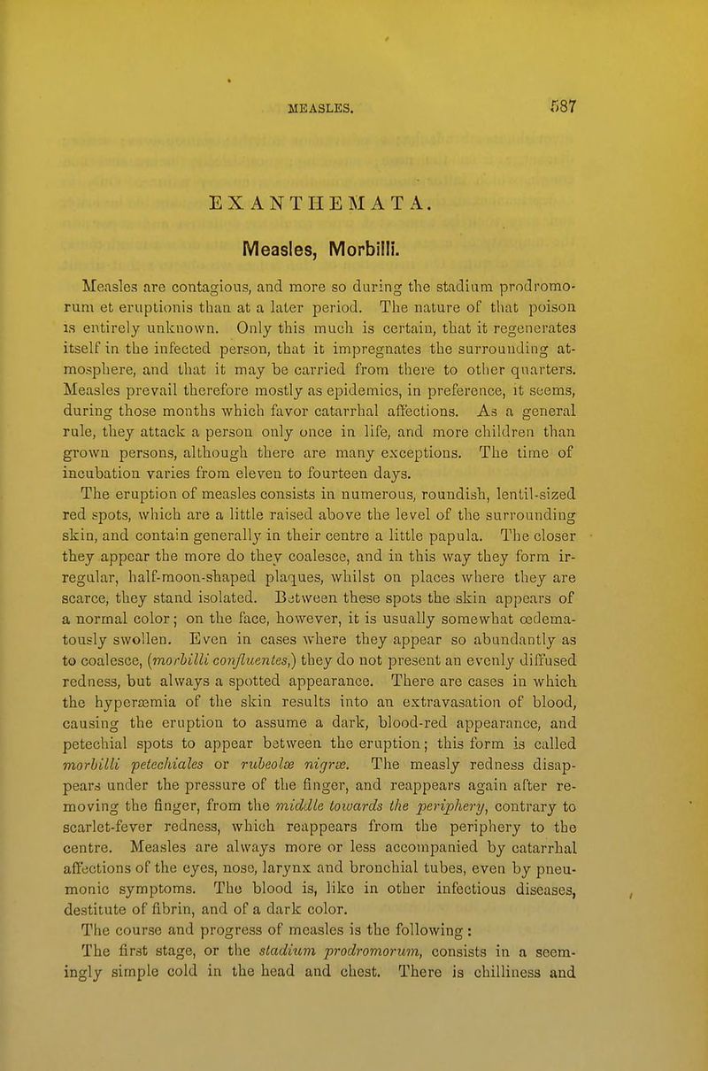 EXANTHEMATA. Measles, Morbilll. Measles are contagious, and more so during the stadium prodromo- rum et eruptionis than at a later period. The nature of that poison. IS entirely unknown. Only this much is certain, that it regenerates itself in the infected person, that it impregnates the surrounding at- mosphere, and that it may be carried from there to other quarters. Measles prevail therefore mostly as epidemics, in preference, it seems, during those months which favor catarrhal affections. As a general rule, they attack a person only once in life, and more children than grown persons, although there are many exceptions. The time of incubation varies from eleven to fourteen days. The eruption of measles consists in numerous, roundish, lentil-sized red spots, which are a little raised above the level of the surrounding skin, and contain generall}' in their centre a little papula. The closer they appear the more do they coalesce, and in this way they form ir- regular, half-raoon-shaped plaques, whilst on places where they are scarce, they stand isolated. Between these spots the skin appears of a normal color; on the face, however, it is usually somewhat cedema- tously swollen. Even in cases where they appear so abundantly as to coalesce, {morhilU conjliientes) they do not present an evenly diffused redness, but always a spotted appearance. There are cases in which the hypera^mia of the skin results into an extravasation of blood, causing the eruption to assume a dark, blood-red appearance, and petechial spots to appear between the eruption; this form is called morhilli pelechiales or riiheolss nigrse. The measly redness disap- pears under the pressure of the finger, and reappears again after re- moving the finger, from the middle toioards the periphery^ contrary to scarlet-fever redness, which reappears from the periphery to the centre. Measles are always more or less accompanied by catarrhal affections of the eyes, nose, larynx and bronchial tubes, even by pneu- monic symptoms. The blood is, like in other infectious diseases, destitute of fibrin, and of a dark color. The course and progress of measles is the following: The first stage, or the stadiuvi prodromorum, consists in a seem- ingly simple cold in the head and chest. There is chilliness and