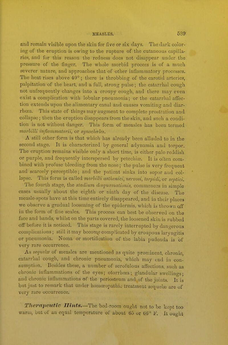 and remain visible upon the skin for five or six days. The dark color- ing of the eruption is owing to the rupture of the cutaneous capilla- ries, and for this reason the redness does not disappear under the pressure of the finger. The whole morbid process is of a much severer nature, and approaches that of other inflammatory processes. The heat rises above 40° ; there is throbbing of the carotid arteries, palpitation of the heart, and a full, strong pulse; the catarrhal cough not unfrequently changes into a croupy cough, and there may even exist a complication with lobular pneumonia; or the catarrhal affec- tion extends upon the alimentary canal and causes vomiting and diar- rhoea. This state of things may augment to complete prostration and collapse; then the eruption disappears I'rom the skin, and such a condi- tion is not without danger. This form of measles has been termed morhilli inflammalorii, or synochales. A still other form is that which has already been alluded to in the second stage. It is characterized by general adynamia and torpor. The eruption remains visible only a short time, is either pale-reddish or purple, and frequently interspersed by petechias. It is often com- bined with profuse bleeding from the nose; the pulse is very frequent and scarcely perceptible; and the patient sinks into sopor and col- lapse. This form is called morhilli aslhenici, nervosi, torpidi, or septici. The fourth stage, the stadium dcsquamalionis, commences in simple cases usually about the eighth or ninth day of the disease. The measle-spots have at this time entirely disappeared, and in their places ■we observe a gradual loosening of the epidermis, which is thrown off in the form of fine scales. This process can best be observed on the face and hands, whilst on the parts covered, the loosened skin is rubbed off before it is noticed. This stage is rarely interrupted by dangerous complications; still it may becom^e complicated by croupous laryngitis or pneumonia. Noma or mortification of the labia pudenda is of very rare occurrence. As sequelte of measles are mentioned as quite prominent, chronic, catarrhal cough, and chronic pneumonia, which may end in con- sumption. Besides these, a number of scrofulous affections, such as ch ronic inflammations of the eyes; otorrhcea; glandular swellinos* and chronic inflammations of the periosteum and of the joints. It is but just to remark that under homoeopathic treatment sequelaj are of very rare occurrence. Therapeutic Jlints—The bed-room ought not to be kept too warm, but of an equal temperature of about 65 or 0.6° i<'. It ought