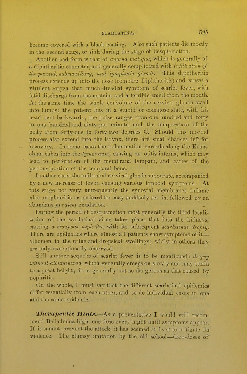 become covered with a black coating. Also such patients die mostly in the second stage, or sink during the stage of desquamation. Another bad form is that of angina maligna, which is generally of a diphtheritic character, and generally complicated with infiltration of the parotid, submaxillary, and lymphatic glands. This diphtheritic process extends up into the nose (compare Diphtheritis) and causes a virulent coryza, that much-dreaded symptom of scarlet fever, with fetid discharge from the nostrils, and a terrible smell from the mouth. At the same time the whole convolute of the cervical glands swell into lumps; the patient lies in a stupid or comatose state, with his head bent backwards; the pulse ranges from one hundred and forty to one hundred and sixty per minute, and the temperature of the body from forty-one to forty-two degrees C. Should this morbid process also extend into the larynx, there are small chances left for recovery. In some cases the inflammation spreads along the Eusta- chian tubes into the tympanum, causing an otitis interna, which may lead to perforation of the membrana tympani, and caries of the petrous portion of the temporal bone. In other cases the infiltrated cervical glands suppurate, accompanied by a new increase of fever, causing various typhoid symptoms. At this stage not very unfrequently the synovial membranes inflame also, or pleuritis or pericarditis may suddenly set in, followed by an abundant purulent exudation. _ During the period of desquamation most generally the third locali- zation of the scarlatinal virus takes place, that into the kidneys, causing a croupous nephritis, with its subsequent scarlatinal dropsy. There are epidemics where almost all patients show symptoms of it— albumen in the urine and dropsical swellings; whilst in others they are only exceptionally observed. Still another sequelas of scarlet fever is to be mentioned: dropsy unthout albuminuria, which generally creeps on slowly and may attain to a great height; it is generally not so dangerous as that caused by' nephritis. On the whole, I must say that the different scarlatinal epidemics differ essentially from each other, and so do individual cases in one and the same epidemic. Hierapeiitic Hints.—M a preventative I would still recom- mend Belladonna high, one dose every night until symptoms appear. If it cannot prevent the attack, it has seemed at least to mitigate its violence. The clumsy imitation by the old school—drop-doses of