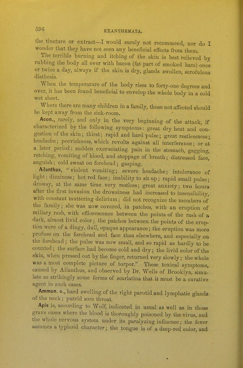 EXANTHEMATA. the tincture or extract—I would surely not recommend, nor do I wonder that they have not seen any beneficial effects from them. The terrible burning and itching of the skin is best relieved by rubbing the body all over with bacon (fat part of smoked ham) once or twice a day, always if the skin is dry, glands swollen, scrofulous diathesis. When the temperature of the body rises to forty-one degrees and over, it has been found beneficial to envelop the whole body in a cold wet sheet. Where there are many children in a family, those not affected should be kept away from the sick-room. Aeon., rarely, and only in the very beginning of the attack, if characterized by the following symptoms: great dry heat and con- gestion of the skin.; thirst; rapid and hard pulse; great restlessness; headache; peevishness, which revolts against all interference; or at a later period: sudden excruciating pain in the stomach, gagging, retching, vomiting of blood, and stoppage of breath; distressed face,' anguish; cold sweat on forehead; gasping. Ailanthus, violent vomiting; severe headache; intolerance of light; dizziness; hot red face; inability to sit up; rapid small pulse; drowsy, at the same time very restless; great anxiety; two hours after the first invasion the drowsiness had increased to insensibility, with constant muttering delirium; did not recognize the members of the family; she was ijow covered, in patches, with an eruption of miliary rash, with efflorescence between the points of the rash of a dark, almost livid color; the patches between the points of the erup- tion were of a dingy, dull, opaque appearance; the eruption was more profuse on the forehead and face than elsewhere, and especially on the forehead ; the pulse was now small, and so rapid as hardly to be counted; the surface had become cold and dry; the livid color of the skin, when pressed out by the finger, returned very slowly; the whole was a most complete picture of torpor. These, toxical symptoms, caused by Ailanthus, and observed by Dr. Wells of Brooklyn, simu- late so strikingly some forms of scarlatina that it must be a curative agent in such cases. Ammon. c, hard swelling of the right parotid and lymphatic glands of the neck; putrid sore throat. Apis is, according to Wolf, indicated in usual as well as in those grave cases where the blood is thoroughly poisoned by the virus, and the whole nervous system under its paralyzing influence; the fever assumes a typhoid character; the tongue is of a deep-red color, and