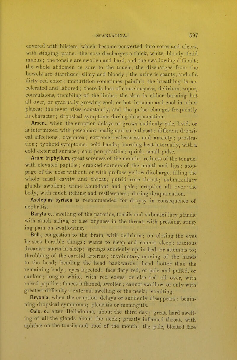 oovererl with blisters, which become converted into sores and ulcers, with stinging pains; the nose discharges a thick, white, bloody, fetid mucus; the tonsils are swollen and hard, and the swallowing difTicult; the whole abdomen is sore to the touch; the discharges from the bowels are diarrhoeic, slimy and bloody; the urine is scanty, and of a dirty red color; micturition sometimes painful; the breathing is ac- celerated and labored; there is loss of consciousness, delirium, sopor, convulsions, trembling of the limbs; the skin is either burning hot all over, or gradually growing cool, or hot in some and cool in other places; the fever rises constantly, and the pulse changes frequently in character; dropsical symptoms during desquamation. Arsen,, when the eruption delays or grows suddenly pale, livid, or is intermixed with petechio3; malignant sore throat; different dropsi- cal affections; dyspnoea; extreme restlessness and anxiety; prostra- tion ; typhoid symptoms; cold hands; burning heat internally, with a cold external surface; cold perspiration; quick, small pulse. Arum triphyllum, great soreness of the mouth; redness of the tongue, with elevated papillas; cracked corners of the mouth and lips; stop- page of the nose without, or with profuse yellow discharge, filling the whole nasal cavity and throat; putrid sore throat; submaxillary glands swollen; urine abundant.and pale; eruption all over the body, with much itching and restlessness; during desquamation. Asclepias syriaca is recommended for dropsy in consequence of nephritis. Baryta c, swelling of the parotids, tonsils and submaxillary glands, with much saliva, or else dryness in the throat, with pressing, sting- ing pain on swallowing. Bell., congestion to the brain, with delirium; on closing the eyes he sees horrible things; wants to sleep and cannot sleep; anxious dreams; starts in sleep; springs suddenly up in bed, or attempts to; throbbing of the carotid arteries; involuntary moving of the hands to the head; bending the head backwards; head hotter than the remaining body; eyes injected; face fiery red, or pale and puft*ed, or sunken; tongue white, with red edges, or else red all over, with raised papillae; fauces inflamed, swollen; cannot swallow, or only with greatest difficulty; external swelling of the neck; vomiting. Bryonia, when the eruption delays or suddenly disappears; begin- ning dropsical symptoms; pleuritis or meningitis. Calc. c, after Belladonna, about the third day; great, hard swell- ing of all the glands about the neck ; greatly inflamed throat, with aphthas on the tonsils and roof of the mouth; the pale, bloated face