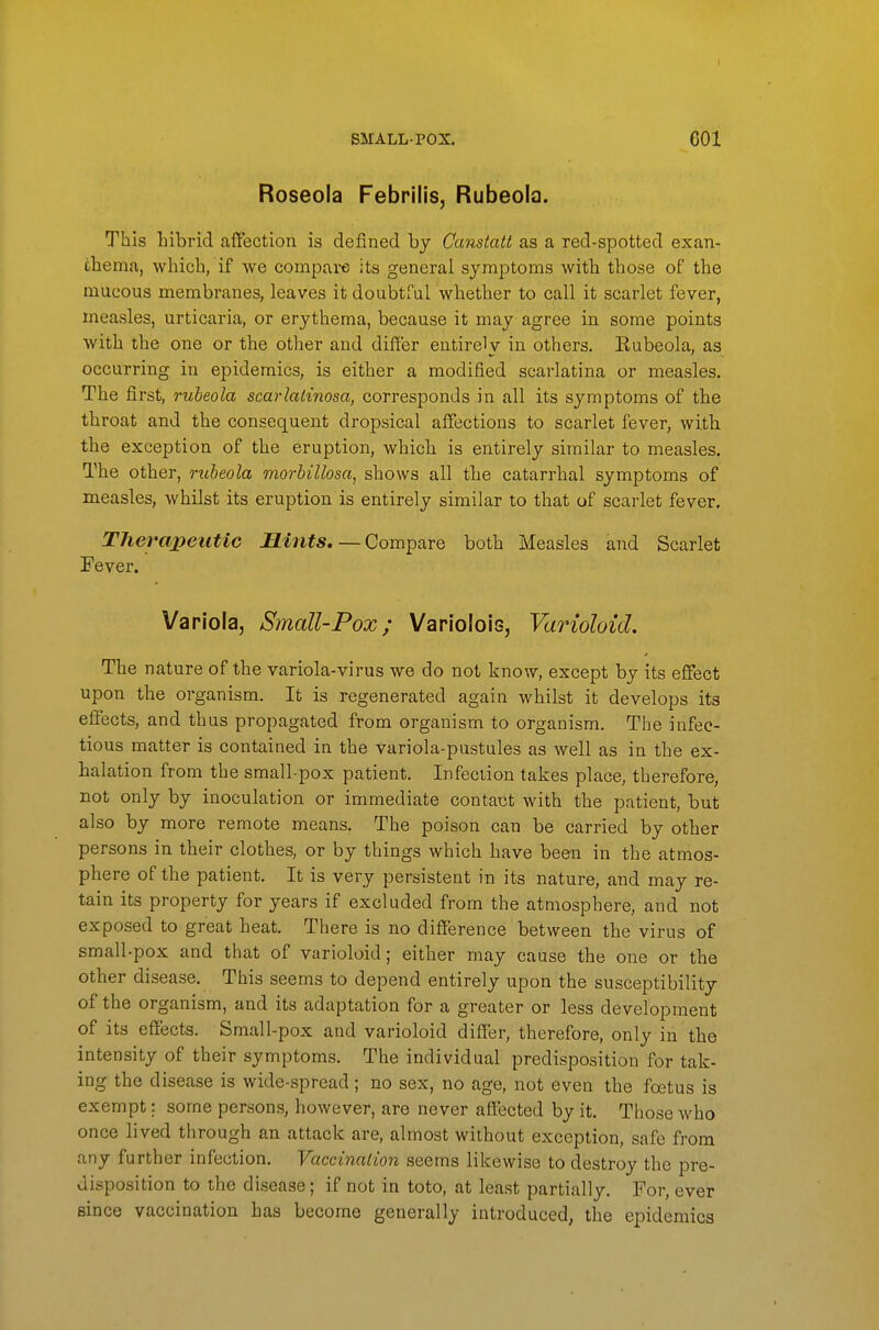 Roseola Febrilis, Rubeola. This hibrid affection is defined by Canstatt as a red-spotted exan- thema, which, if we compai-e its general symptoms with those of the mucous membranes, leaves it doubtful whether to call it scarlet fever, mea-sles, urticaria, or erythema, because it may agree in some points with the one or the other and differ entirely in others. Kubeola, as occurring in epidemics, is either a modified scarlatina or measles. The first, rubeola scarlatinosa, corresponds in all its symptoms of the throat and the consequent dropsical affections to scarlet fever, with the exception of the eruption, which is entirely similar to measles. The other, rubeola morbillosa, shows all the catarrhal symptoms of measles, whilst its eruption is entirely similar to that of scarlet fever. Therapeutic Mints. — Compare both Measles and Scarlet Fever. Variola, Small-Pox; Variolois, Varioloid. The nature of the variola-virus we do not know, except by its effect upon the organism. It is regenerated again whilst it develops its effects, and thus propagated from organism to organism. The infec- tious matter is contained in the variola-pustules as well as in the ex- halation from the small-pox patient. Infection takes place, therefore, not only by inoculation or immediate contact with the patient, but also by more remote means. The poison can be carried by other persons in their clothes, or by things which have been in the atmos- phere of the patient. It is very persistent in its nature, and may re- tain its property for years if excluded from the atmosphere, and not exposed to great heat. There is no difference between the virus of small-pox and that of varioloid; either may cause the one or the other disease. This seems to depend entirely upon the susceptibility of the organism, and its adaptation for a greater or less development of its effects. Small-pox and varioloid differ, therefore, only in the intensity of their symptoms. The individual predisposition for tak- ing the disease is wide-spread; no sex, no age, not even the foetus is exempt: some persons, however, are never affected by it. Those who once lived through an attack are, almost without exception, safe from any further infection. Vaccination seems likewise to destroy the pre- disposition to the disease; if not in toto, at least partially. For, ever since vaccination has become generally introduced, the epidemics