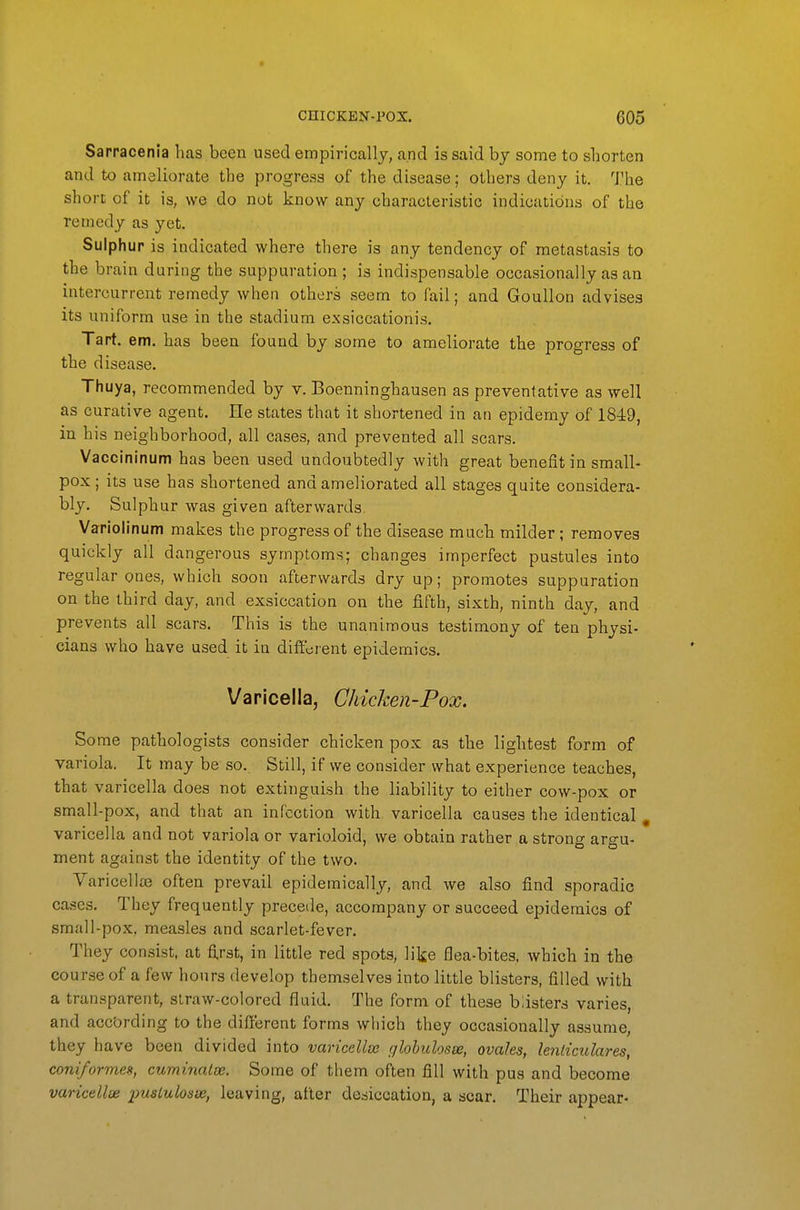 Sarracenia has been used empirically, and is said by some to shorten and to ameliorate the progress of the disease; others deny it. The short of it is, we do not know any characteristic indications of the remedy as yet. Sulphur is indicated where there is any tendency of metastasis to the brain during the suppuration ; is indispensable occasionally as an intercurrent remedy when others seem to fail; and Goullon advises its uniform use in the stadium exsiccationis. Tart. em. has been found by some to ameliorate the progress of the disease. Thuya, recommended by v. Boenninghausen as preventative as well as curative agent. He states that it shortened in an epidemy of 184:9, in his neighborhood, all cases, and prevented all scars. Vaccininum has been used undoubtedly with great benefit in small- pox ; its use has shortened and ameliorated all stages quite considera- bly. Sulphur was given afterwards. Variolinum makes the progress of the disease much milder ; removes quickly all dangerous symptoms; changes imperfect pustules into regular ones, which soon afterwards dry up; promotes suppuration on the third day, and exsiccation on the fifth, sixth, ninth day, and prevents all scars. This is the unanimous testimony of ten physi- cians who have used it in different epidemics. Varicella, Chicken-Fox. Some pathologists consider chicken pox as the lightest form of variola. It may be so. Still, if we consider what experience teaches, that varicella does not extinguish the liability to either cow-pox or small-pox, and that an infection with varicella causes the identical , varicella and not variola or varioloid, we obtain rather a strong argu- ment against the identity of the two. Varicellse often prevail epidemically, and we also find sporadic cases. They frequently precede, accompany or succeed epidemics of small-pox, measles and scarlet-fever. They consist, at fi.rst, in little red spots, like flea-bites, which in the course of a few hours develop themselves into little blisters, filled with a transparent, straw-colored fluid. The form of these blisters varies, and according to the different forms which they occasionally assume, they have been divided into varicellse glohulosae, ovales, lenliculares, coniformes, cuminatee. Some of them often fill with pus and become varicellse pusiulosse, leaving, after desiccation, a scar. Their appear-
