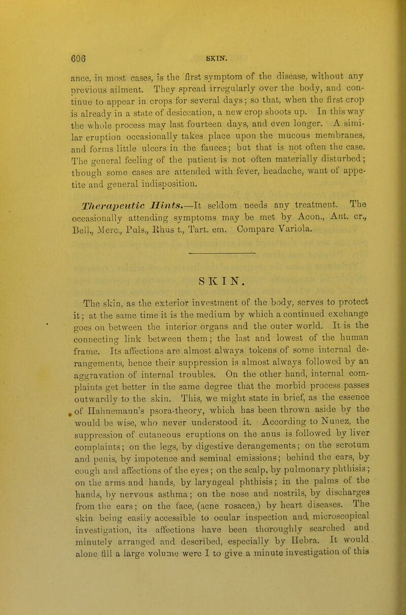 .inoe, in most cases, is the first symptom of the disease, without any nvevious ailment. They spread irregularly over the body, and con- tinue to appear in crops for several days; so that, when the first crop is already in a state of desiccation, a new crop shoots up. In this way the whole process may last fourteen days, and even longer. A simi- lar eruption occasionally takes place upon the mucous membranes, and forms little ulcers in the fauces; but that is not often the case. The general feeling of the patient is not often materially disturbed; though some cases are attended with fever, headache, want of appe- tite and general indisposition. Therapeutic Hints.—It seldom needs any treatment. The occasionally attending symptoms may be met by Aeon., Ant. cr., Bell., Merc, Puis., Ehus t., Tart. em. Compare Variola. SKIN. The skin, as the exterior investment of the body, serves to protect it; at the same time it is the medium by which a continued exchange goes on between the interior organs and the outer world. It is the connecting link between them; the last and lowest of the human frame. Its affections are almost always tokens of some internal de- rangements, hence their suppression is almost always followed by an ao-o-ravation of internal troubles. On the other hand, internal com- DO plaints get better in the same degree that the morbid process passes outwardly to the skin. This, we might state in brief, as the essence , of Hahnemann's psora-theory, which has been thrown aside by the would be wise, who never understood it. According to Nunez, the suppression of cutaneous eruptions on the anus is followed by liver complaints; on the legs, by digestive derangements; on the scrotum and penis, by impotence and seminal emissions; behind the ears, by cough and affections of the eyes; on the scalp, by pulmonary phthisis; on the arms and hands, by laryngeal phthisis; in the palms of the hands, by nervous asthma; on the nose and nostrils, by discharges from the ears; on the face, (acne rosacea,) by heart diseases. The skin being easily accessible to ocular inspection andx microscopical investigation, its affections have been thoroughly searched and minutely arranged and described, especially by Hebra. It would alone fill a large volume were I to give a minute investigation of this