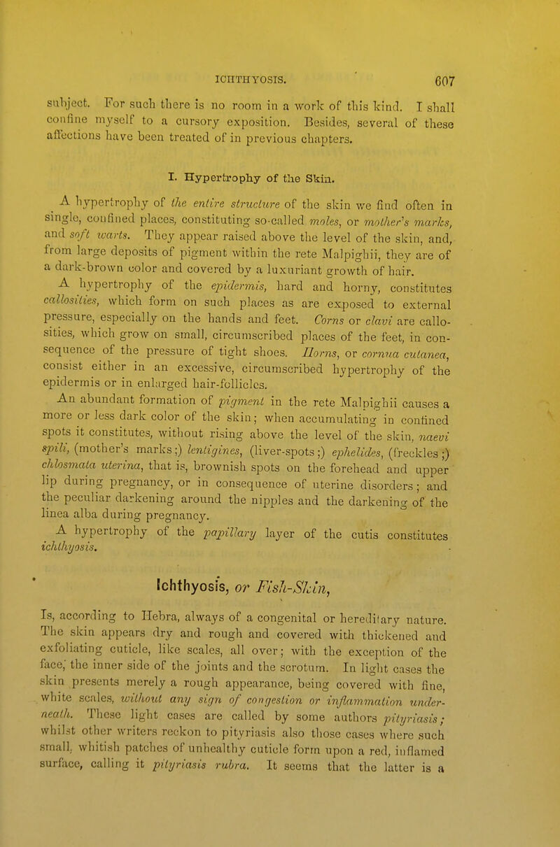 subject. For such there is no room in a work of this kind. I shall confine myself to a cursory exposition. Besides, several of these affections have been treated of in previous chapters. I. Hypertrophy of the Skia. _ A hypertrophy of the entire strucUire of the skin we find often in single, confined places, constituting so-called moles, or mother's marks, and soft ivarts. They appear raised above the level of the skin, and, from large deposits of pigment Avithin the rete Malpighii, they are of a dark-brown color and covered by a luxuriant growth of hair. A hypertrophy of the epidermis, hard and horny, constitutes callosities, which form on such places as are exposed to external pressure, especially on the hands and feet. Corns or clavi are callo- sities, which grow on small, circumscribed places of the feet, in con- sequence of the pressure of tight shoes. Uorns, or corn7ia cutanea, consist either in an excessive, circumscribed hypertrophy of the epidermis or in enlarged hair-follicles. An abundant formation of pigment in the rete Malpighii causes a more or less dark color of the skin; when accumulating in confined spots it constitutes, without rising above the level of the skin, naevi «pi7j, (mother's marks;) ^m^^>i?^e5, (liver-spots;) ephelides, (freckles;) chlosmaia uterina, that is, brownish spots on the forehead and upper lip during pregnancy, or in consequence of uterine disorders ; and the peculiar darkening around the nipples and the darkening of the linea alba during pregnancy. A hypertrophy of the papillary layer of the cutis constitutes ichthyosis. Ichthyosis, or Fish-Skin, Is, according to Ilebra, always of a congenital or hereditary nature. The skin appears dry and rough and covered with thickened and exfoliating cuticle, like scales, all over; with the exception of the face; the inner side of the joints and the scrotum. In liglit cases the skin presents merely a rough appearance, being covered with fine, white scales, without any sign of congestion or injlammalion under- neath. These light cases are called by some authors pityriasis; whilst other writers reckon to pityriasis also those cases where such small, whitish patches of unhealthy cuticle form upon a red, inflamed surface, calling it pityriasis rubra. It seems that the latter is a