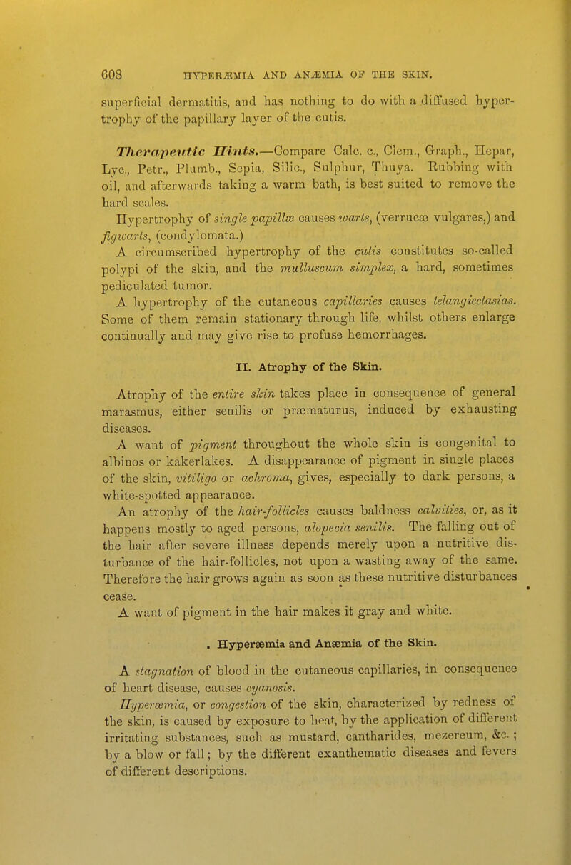 superficial dermatitis, and has nothing to do with a diCfused hyper- trophy of the papillary layer of the cutis. Therapeutic Hints.—Compare Calc. c, Clem., Graph., Ilepar, Lye, Petr., Plumb., Sepia, Silic, Sulphur, Thuya. Eubbing with oil, and afterwards taking a warm bath, is best suited to remove the hard scales. Hypertrophy of single papilloe causes lum-ts, (verruca) vulgares,) and figivarls, (condylomata.) A circumscribed hypertrophy of the cutis constitutes so-called polypi of the skin, and the muUuscum simplex, a hard, sometimes pediculated tumor. A hypertrophy of the cutaneous capillaries causes telangiectasias. Some of them remain stationary through life, whilst others enlarge continually and may give rise to profuse hemorrhages. II. Atrophy of the Skin. Atrophy of the entire sJcin takes place in consequence of general marasmus, either senilis or praematurus, induced by exhausting diseases. A want of pigment throughout the whole skin is congenital to albinos or kakerlakes. A disappearance of pigment in single places of the skin, vitiligo or achroma, gives, especially to dark persons, a white-spotted appearance. An atrophy of the hair-follicles causes baldness calviiies, or, as it happens mostly to aged persons, alopecia senilis. The falling out of the hair after severe illness depends merely upon a nutritive dis- turbance of the hair-follicles, not upon a wasting away of the same. Therefore the hair grows again as soon as these nutritive disturbances cease. A want of pigment in the hair makes it gray and white. . Hypersemia and Anaemia of the Skin. A stagnation of blood in the cutaneous capillaries, in consequence of heart disease, causes cyanosis. Hypersemia, or congestion of the skin, characterized by redness of the skin, is caused by exposure to heal-, by the application of different irritating substances, such as mustard, cantharides, mezereum, &c. ; by a blow or fall; by the different exanthematic diseases and fevers of different descriptions.