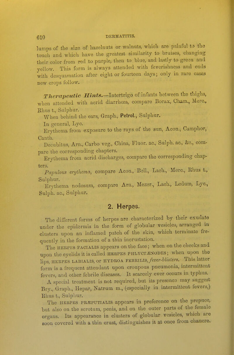 QIQ DERMATITIS. lumps of tlie size of hazelnuts or walnuts, which are painful to the touch and which have the greatest similarity to bruises, changing their color from red to purple, then to blue, and lastly to green and yellow. This form is always attended with feverishness and ends with desquamation after eight or fourteen days; only in rare case3 new crops follow. Therapeutic Jfftiif*.—Intertrigo of Infants between the thighs, when attended with acrid diarrhosa, compare Borax, Cham., Merc, Ehus t., Sulphur. When behind the ears, Graph., Petrol., Sulphur. In general, Lyc. Erythema from exposure to the rays of the sun, Aeon., Camphor, Canth. Decubitus, Arn., Carbo veg., China, Fluor, ac, Sulph. ac., &c., com- pare the corresponding chapters. Erythema from acrid discharges, compare the corresponding chap- ters. Papulous erythema, compare Aeon., BslL, Lach., Merc, Rhus t., Sulphur. Erythema nodosum, compare Am., Mezer., Lach., Ledum, Lyc, Sulph. ac, Sulphur. 2. Herpes. The different forms of herpes are characterized by their exudate under the epidermis in the form of globular vesicles, arranged in clusters upon an inflamed patch of the skin, which terminate fre- quently in the formation of a thin incrustation. The HERPES FACIALIS appears on the face; when on the checks and upon the eyelids it is called HERPES PHLYCTiEyoDES; when upon the lips, HERPES LABiALis, or HYDROA v&^m\AS,fever-hlisiers. This latter form is a frequent attendant upon croupous pneumonia, intermittent fevers, and other febrile diseases. It scarcely ever occurs in typhus. A special treatment is not required, but its presenco may suggest Bry., Graph., Hepar, Natrum ra., (especially in intermittent fevers,) Ehus t., Sulphur. The HERPES PRiEPUTiALTS appears in preference on the prepuce, but also on the scrotum, penis, and on the outer parts of the female organs. Its appearance in clusters of globular vesicles, which are soon covered with a thin crust, distinguishes it at once from chancre.