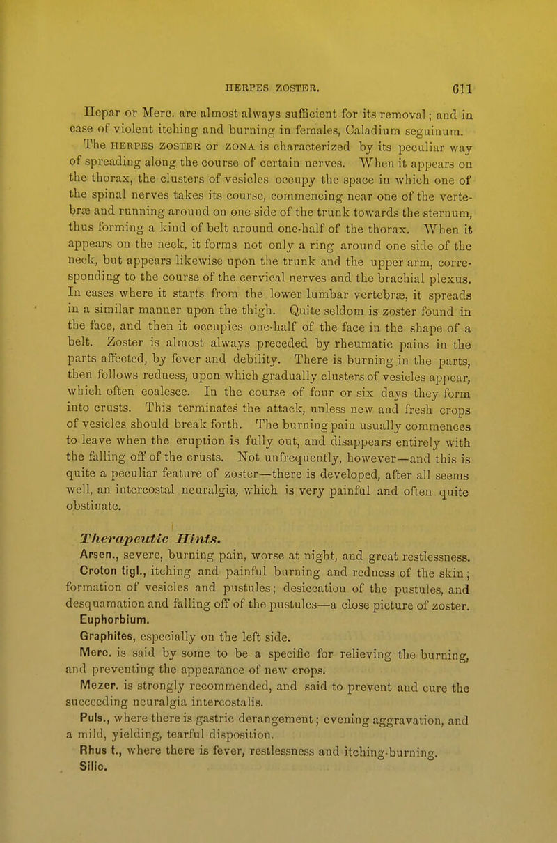 Hopar or Merc, are almost always sufficient for its removal; and in case of violent itching and burning in females, Caladium seguinum. The HERPES zoster or zona is characterized by its peculiar way of spreading along the course of certain nerves. When it appears on the thorax, the clusters of vesicles occupy the space in which one of the spinal nerves takes its course, commencing near one of the verte- brae and running around on one side of the trunk towards the sternum, thus forming a kind of belt around one-half of the thorax. When it appears on the neck, it forms not only a ring around one side of the neck, but appears likewise upon the trunk and the upper arm, corre- sponding to the course of the cervical nerves and the brachial plexus. In cases where it starts from the lower lumbar vertebra, it spreads in a similar manner upon the thigh. Quite seldom is zoster found in the face, and then it occupies one-half of the face in the shape of a belt. Zoster is almost always preceded by rheumatic pains in the parts affected, by fever and debility. There is burning in the parts, then follows redness, upon which gradually clusters of vesicles appear, which often coalesce. In the course of four or six days they form into crusts. This terminates the attack, unless new and fresh crops of vesicles should break forth. The burning pain usually commences to leave when the eruption is fully out, and disappears entirely with the falling off of the crusts. Not unfrequently, however—and this is quite a peculiar feature of zoster—there is developed, after all seems well, an intercostal neuralgia, which is very painful and often quite obstinate. Therapetitic Hints. Arsen., severe, burning pain, worse at night, and great restlessness. Croton tigl., itching and painful burning and redness of the skin; formation of vesicles and pustules; desiccation of the pustules, and desquamation and falling off of the pustules—a close picture of zoster. Euphorbium. Graphites, especially on the left side. Merc, is said by some to be a specific for relieving the burning, and preventing the appearance of new crops. Mezer. is strongly recommended, and said to prevent and cure the succeeding neuralgia intercostalis. Puis., where there is gastric derangement; evening aggravation, and a mild, yielding, tearful disposition. Rhus t., where there is fever, restlessness and itching-burning. Sih'c.