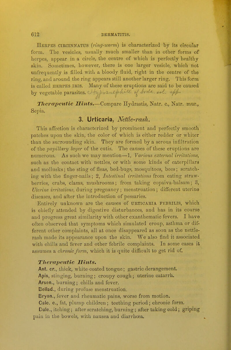 IIebpes circinnatus {ring-worm) is characterized by its circular form. The vesicles, usually much smaller than in other forms of herpes, appear in a circle, the centre of which is perfectly healthy skin. Sometimes, however, there is one larger vesicle, which not unfrequently is filled with a bloody fluid, right in the centre of the ring, and around the ring appears still another larger ring. This form is called herpes iris. Many of these eruptions are said to be caused by vegetable parasites. U-f^.^^3.^^X^^-^(^*^ ^ Tlierapeutic Mints.—Compare Ilydrastis, Natr. c, Natr. mur., Sepia. 3. Urticaria, Nettle-rash. This affection is characterized by prominent and perfectly smooth patches upon the skin, the color of which is either redder or whiter than the surrounding skin. They are formed by a serous infiltration of the papillary layer of the cutis. The causes of these eruptions are numerous. As such we may mention—1, Various external irritations, such as the contact with nettles, or with some kinds of caterpillars and mollusks; the sting of fleas, bed-bugs, mosquitoes, bees; scratch- ing with the finger-nails; 2, Intestinal irritations from eating straw- berries, crabs, clams, mushrooms; from taking copaiva-balsam; 3, Uterine irritations, during pregnancy; menstruation; different uterine diseases, and after the introduction of pessaries. Entirely unknown are the causes of urticaria febrilis, which is chiefly attended by digestive disturbances, and has in its course and progress great similarity with other exanthematic fevers. I have often observed that symptoms which simulated croup, asthma or dif- ferent other complaints, all at once disappeared as soon as the nettle- rash made its appearance upon the skin. We also find it associated with chills and fever and other febrile complaints. In some cases it assumes a chronic form, which it is quite difl&cult to get rid of. Therapeutic Hints. Ant. cr,, thick, white-coated tongue; gastric derangement. Apis, stinging, burning; croupy cough; uterine catarrh. Arsen., burning; chills and fever. Bellad., daring profuse menstruation. Bryon,, fever and rheumatic pains, worse from motion. Calc. c, fat, plump children; teething period; chronic form. Dulc, itching; after scratching, burning; after taking cold; griping pain in the bowels, with nausea and diarrhoea.